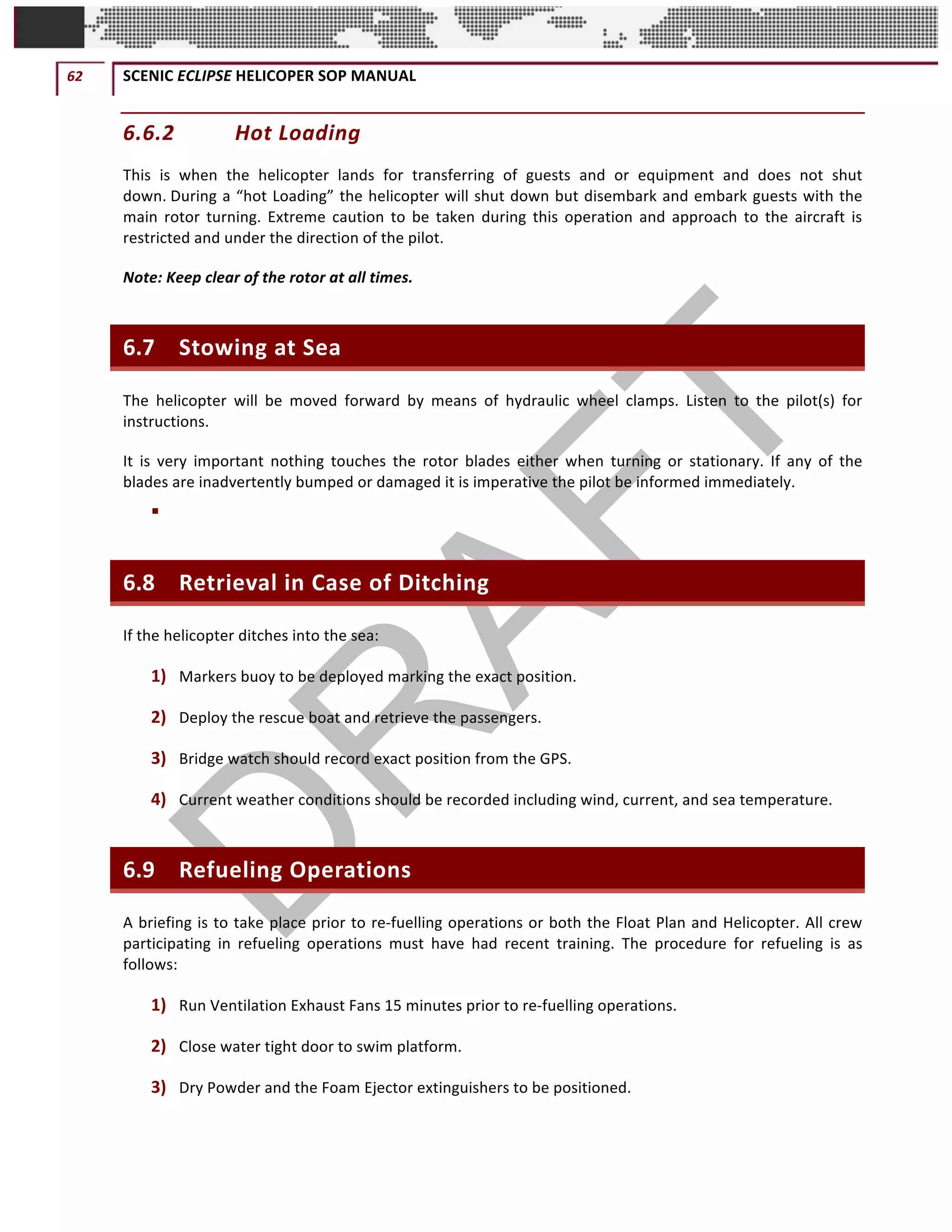 62	 SCENIC	ECLIPSE	HELICOPER	SOP	MANUAL		
©		QC	AVIATION	
6.6.2 Hot	Loading	
This	 is	 when	 the	 helicopter	 lands	 for	 transferring	 of	 guests	 and	 or	 equipment	 and	 does	 not	 shut	
down.	During	a	“hot	Loading”	the	helicopter	will	shut	down	but	disembark	and	embark	guests	with	the	
main	 rotor	 turning.	 Extreme	 caution	 to	 be	 taken	 during	 this	 operation	 and	 approach	 to	 the	 aircraft	 is	
restricted	and	under	the	direction	of	the	pilot.	
Note:	Keep	clear	of	the	rotor	at	all	times.	
6.7 Stowing	at	Sea	
The	 helicopter	 will	 be	 moved	 forward	 by	 means	 of	 hydraulic	 wheel	 clamps.	 Listen	 to	 the	 pilot(s)	 for	
instructions.	
It	 is	 very	 important	 nothing	 touches	 the	 rotor	 blades	 either	 when	 turning	 or	 stationary.	 If	 any	 of	 the	
blades	are	inadvertently	bumped	or	damaged	it	is	imperative	the	pilot	be	informed	immediately.	
§ 	
6.8 Retrieval	in	Case	of	Ditching	
If	the	helicopter	ditches	into	the	sea:	
1) Markers	buoy	to	be	deployed	marking	the	exact	position.	
2) Deploy	the	rescue	boat	and	retrieve	the	passengers.	
3) Bridge	watch	should	record	exact	position	from	the	GPS.	
4) Current	weather	conditions	should	be	recorded	including	wind,	current,	and	sea	temperature.	
6.9 Refueling	Operations	
A	briefing	is	to	take	place	prior	to	re-fuelling	operations	or	both	the	Float	Plan	and	Helicopter.	All	crew	
participating	 in	 refueling	 operations	 must	 have	 had	 recent	 training.	 The	 procedure	 for	 refueling	 is	 as	
follows:		
1) Run	Ventilation	Exhaust	Fans	15	minutes	prior	to	re-fuelling	operations.	
2) Close	water	tight	door	to	swim	platform.	
3) Dry	Powder	and	the	Foam	Ejector	extinguishers	to	be	positioned.	
 