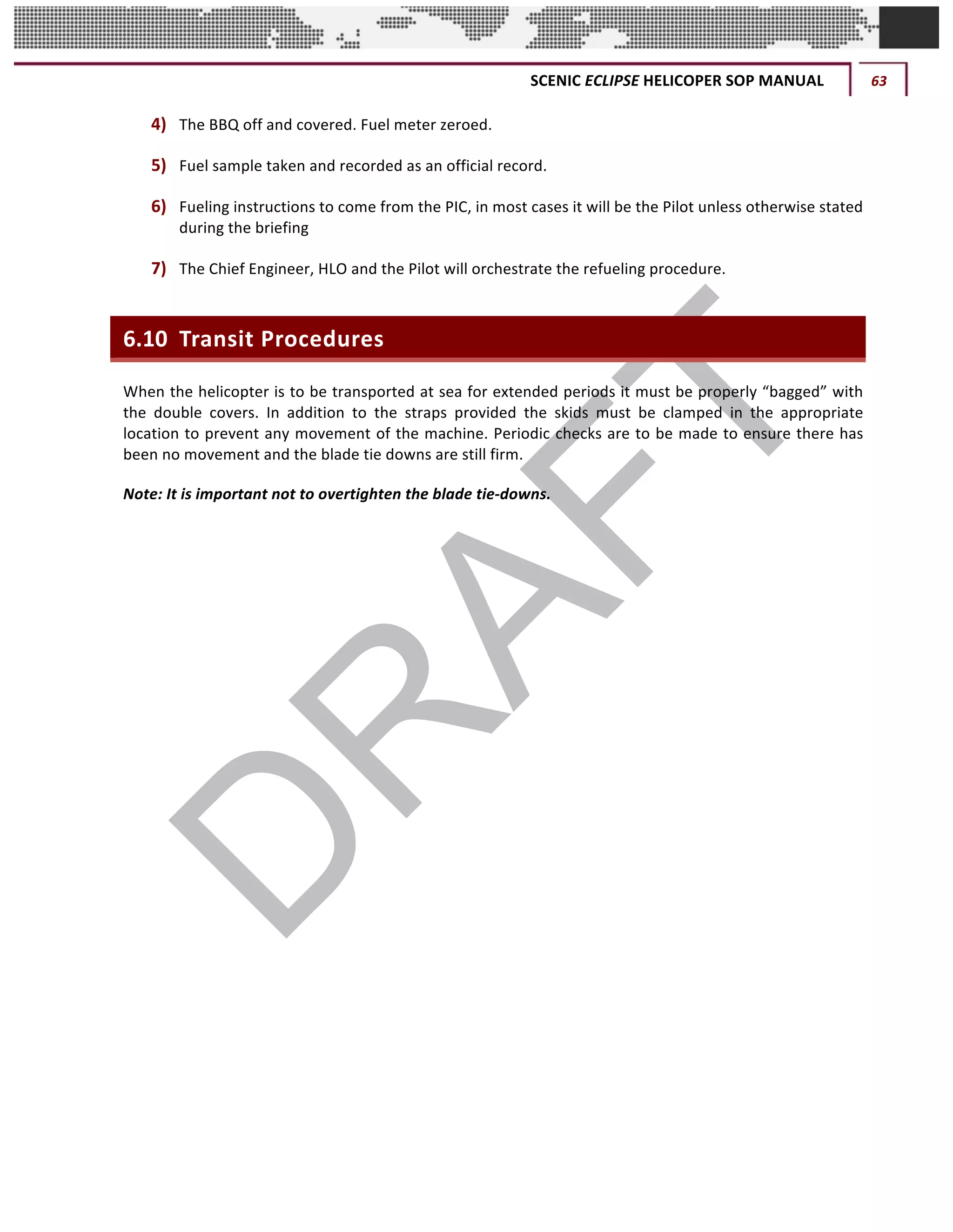 SCENIC	ECLIPSE	HELICOPER	SOP	MANUAL	 63	
©		QC	AVIATION	
4) The	BBQ	off	and	covered.	Fuel	meter	zeroed.	
5) Fuel	sample	taken	and	recorded	as	an	official	record.	
6) Fueling	instructions	to	come	from	the	PIC,	in	most	cases	it	will	be	the	Pilot	unless	otherwise	stated	
during	the	briefing
7) The	Chief	Engineer,	HLO	and	the	Pilot	will	orchestrate	the	refueling	procedure.	
6.10 Transit	Procedures	
When	the	helicopter	is	to	be	transported	at	sea	for	extended	periods	it	must	be	properly	“bagged”	with	
the	 double	 covers.	 In	 addition	 to	 the	 straps	 provided	 the	 skids	 must	 be	 clamped	 in	 the	 appropriate	
location	to	prevent	any	movement	of	the	machine.	Periodic	checks	are	to	be	made	to	ensure	there	has	
been	no	movement	and	the	blade	tie	downs	are	still	firm.	
Note:	It	is	important	not	to	overtighten	the	blade	tie-downs.		
	 	
 
