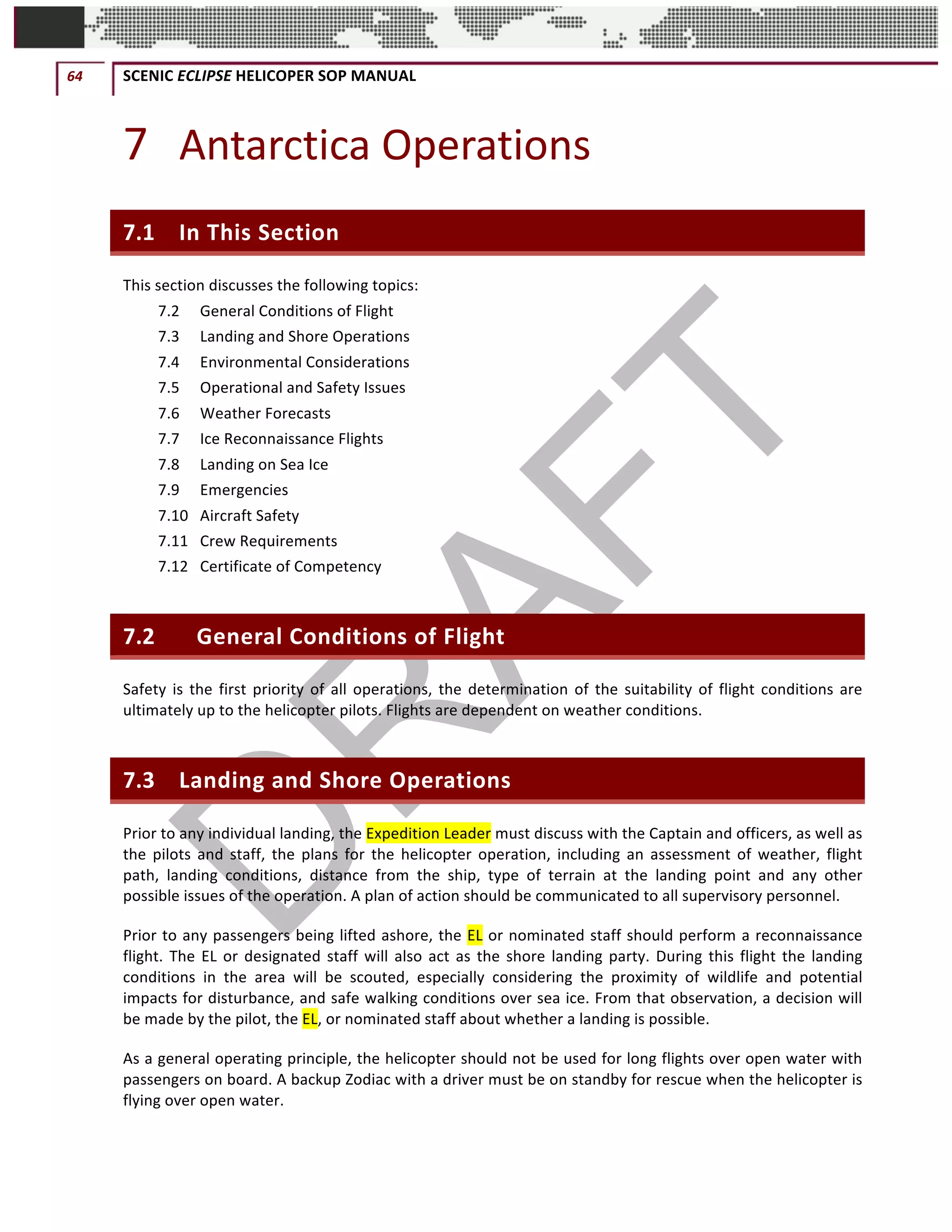 64	 SCENIC	ECLIPSE	HELICOPER	SOP	MANUAL		
©		QC	AVIATION	
7 Antarctica	Operations	
7.1 In	This	Section	
This	section	discusses	the	following	topics:	
7.2	 General	Conditions	of	Flight	
7.3	 Landing	and	Shore	Operations	
7.4	 Environmental	Considerations	
7.5	 Operational	and	Safety	Issues	
7.6	 Weather	Forecasts	
7.7	 Ice	Reconnaissance	Flights	
7.8	 Landing	on	Sea	Ice	
7.9	 Emergencies	
7.10	 Aircraft	Safety	
7.11	 Crew	Requirements	
7.12	 Certificate	of	Competency	
7.2 	General	Conditions	of	Flight	
Safety	is	the	first	priority	of	all	operations,	the	determination	of	the	suitability	of	flight	conditions	are	
ultimately	up	to	the	helicopter	pilots.	Flights	are	dependent	on	weather	conditions.		
7.3 Landing	and	Shore	Operations	
Prior	to	any	individual	landing,	the	Expedition	Leader	must	discuss	with	the	Captain	and	officers,	as	well	as	
the	 pilots	 and	 staff,	 the	 plans	 for	 the	 helicopter	 operation,	 including	 an	 assessment	 of	 weather,	 flight	
path,	 landing	 conditions,	 distance	 from	 the	 ship,	 type	 of	 terrain	 at	 the	 landing	 point	 and	 any	 other	
possible	issues	of	the	operation.	A	plan	of	action	should	be	communicated	to	all	supervisory	personnel.		
Prior	to	any	passengers	being	lifted	ashore,	the	EL	or	nominated	staff	should	perform	a	reconnaissance	
flight.	The	EL	or	designated	staff	will	also	act	as	the	shore	landing	party.	During	this	flight	the	landing	
conditions	 in	 the	 area	 will	 be	 scouted,	 especially	 considering	 the	 proximity	 of	 wildlife	 and	 potential	
impacts	for	disturbance,	and	safe	walking	conditions	over	sea	ice.	From	that	observation,	a	decision	will	
be	made	by	the	pilot,	the	EL,	or	nominated	staff	about	whether	a	landing	is	possible.	
As	a	general	operating	principle,	the	helicopter	should	not	be	used	for	long	flights	over	open	water	with	
passengers	on	board.	A	backup	Zodiac	with	a	driver	must	be	on	standby	for	rescue	when	the	helicopter	is	
flying	over	open	water.	
 