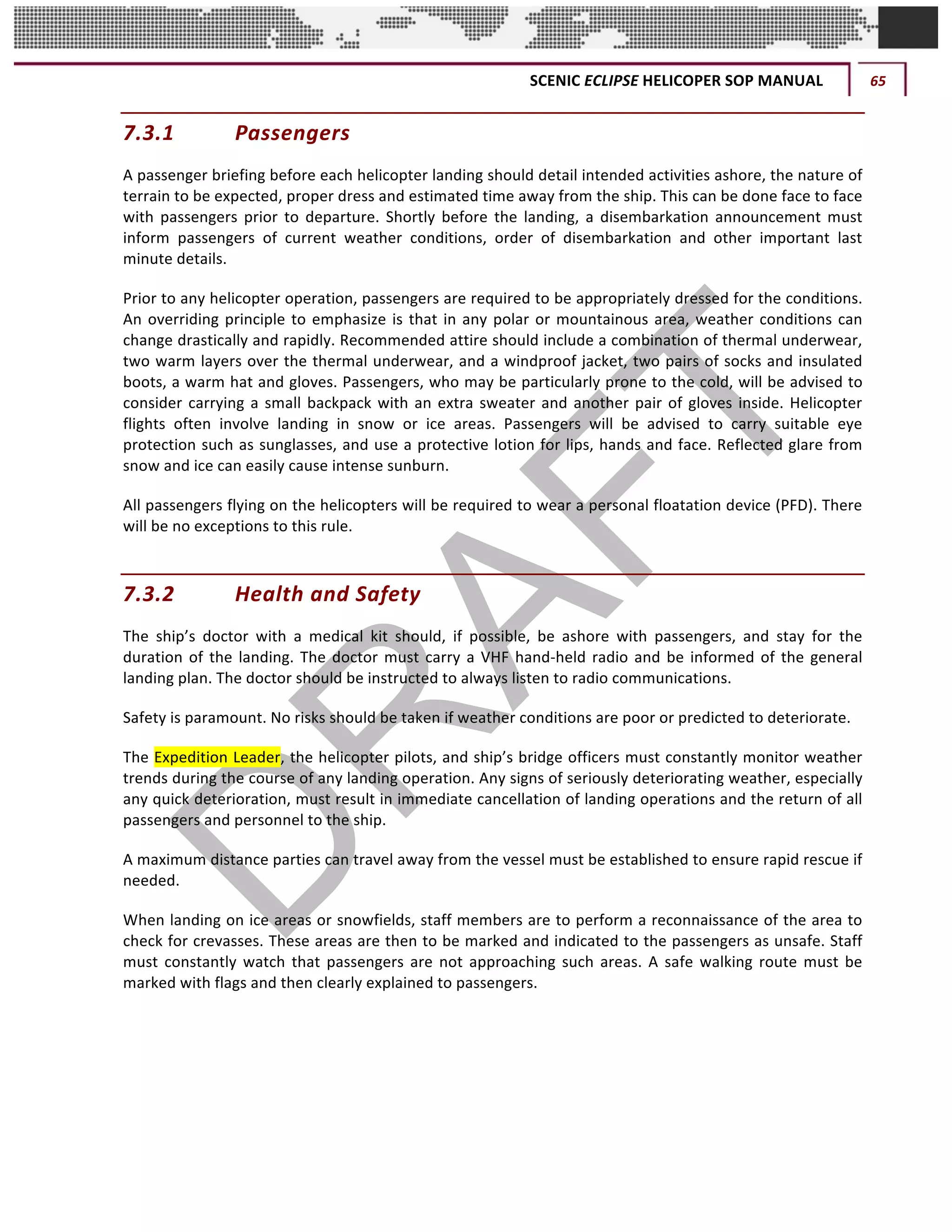 SCENIC	ECLIPSE	HELICOPER	SOP	MANUAL	 65	
©		QC	AVIATION	
7.3.1 Passengers	
A	passenger	briefing	before	each	helicopter	landing	should	detail	intended	activities	ashore,	the	nature	of	
terrain	to	be	expected,	proper	dress	and	estimated	time	away	from	the	ship.	This	can	be	done	face	to	face	
with	 passengers	 prior	 to	 departure.	 Shortly	 before	 the	 landing,	 a	 disembarkation	 announcement	 must	
inform	 passengers	 of	 current	 weather	 conditions,	 order	 of	 disembarkation	 and	 other	 important	 last	
minute	details.	
Prior	to	any	helicopter	operation,	passengers	are	required	to	be	appropriately	dressed	for	the	conditions.	
An	overriding	principle	to	emphasize	is	that	in	any	polar	or	mountainous	area,	weather	conditions	can	
change	drastically	and	rapidly.	Recommended	attire	should	include	a	combination	of	thermal	underwear,	
two	warm	layers	over	the	thermal	underwear,	and	a	windproof	jacket,	two	pairs	of	socks	and	insulated	
boots,	a	warm	hat	and	gloves.	Passengers,	who	may	be	particularly	prone	to	the	cold,	will	be	advised	to	
consider	carrying	a	small	backpack	with	an	extra	sweater	and	another	pair	of	gloves	inside.	Helicopter	
flights	 often	 involve	 landing	 in	 snow	 or	 ice	 areas.	 Passengers	 will	 be	 advised	 to	 carry	 suitable	 eye	
protection	such	as	sunglasses,	and	use	a	protective	lotion	for	lips,	hands	and	face.	Reflected	glare	from	
snow	and	ice	can	easily	cause	intense	sunburn.	
All	passengers	flying	on	the	helicopters	will	be	required	to	wear	a	personal	floatation	device	(PFD).	There	
will	be	no	exceptions	to	this	rule.
7.3.2 Health	and	Safety	
The	 ship’s	 doctor	 with	 a	 medical	 kit	 should,	 if	 possible,	 be	 ashore	 with	 passengers,	 and	 stay	 for	 the	
duration	of	the	landing.	The	doctor	must	carry	a	VHF	hand-held	radio	and	be	informed	of	the	general	
landing	plan.	The	doctor	should	be	instructed	to	always	listen	to	radio	communications.	
Safety	is	paramount.	No	risks	should	be	taken	if	weather	conditions	are	poor	or	predicted	to	deteriorate.		
The	Expedition	Leader,	the	helicopter	pilots,	and	ship’s	bridge	officers	must	constantly	monitor	weather	
trends	during	the	course	of	any	landing	operation.	Any	signs	of	seriously	deteriorating	weather,	especially	
any	quick	deterioration,	must	result	in	immediate	cancellation	of	landing	operations	and	the	return	of	all	
passengers	and	personnel	to	the	ship.	
A	maximum	distance	parties	can	travel	away	from	the	vessel	must	be	established	to	ensure	rapid	rescue	if	
needed.		
When	landing	on	ice	areas	or	snowfields,	staff	members	are	to	perform	a	reconnaissance	of	the	area	to	
check	for	crevasses.	These	areas	are	then	to	be	marked	and	indicated	to	the	passengers	as	unsafe.	Staff	
must	constantly	watch	that	passengers	are	not	approaching	such	areas.	A	safe	walking	route	must	be	
marked	with	flags	and	then	clearly	explained	to	passengers.
 