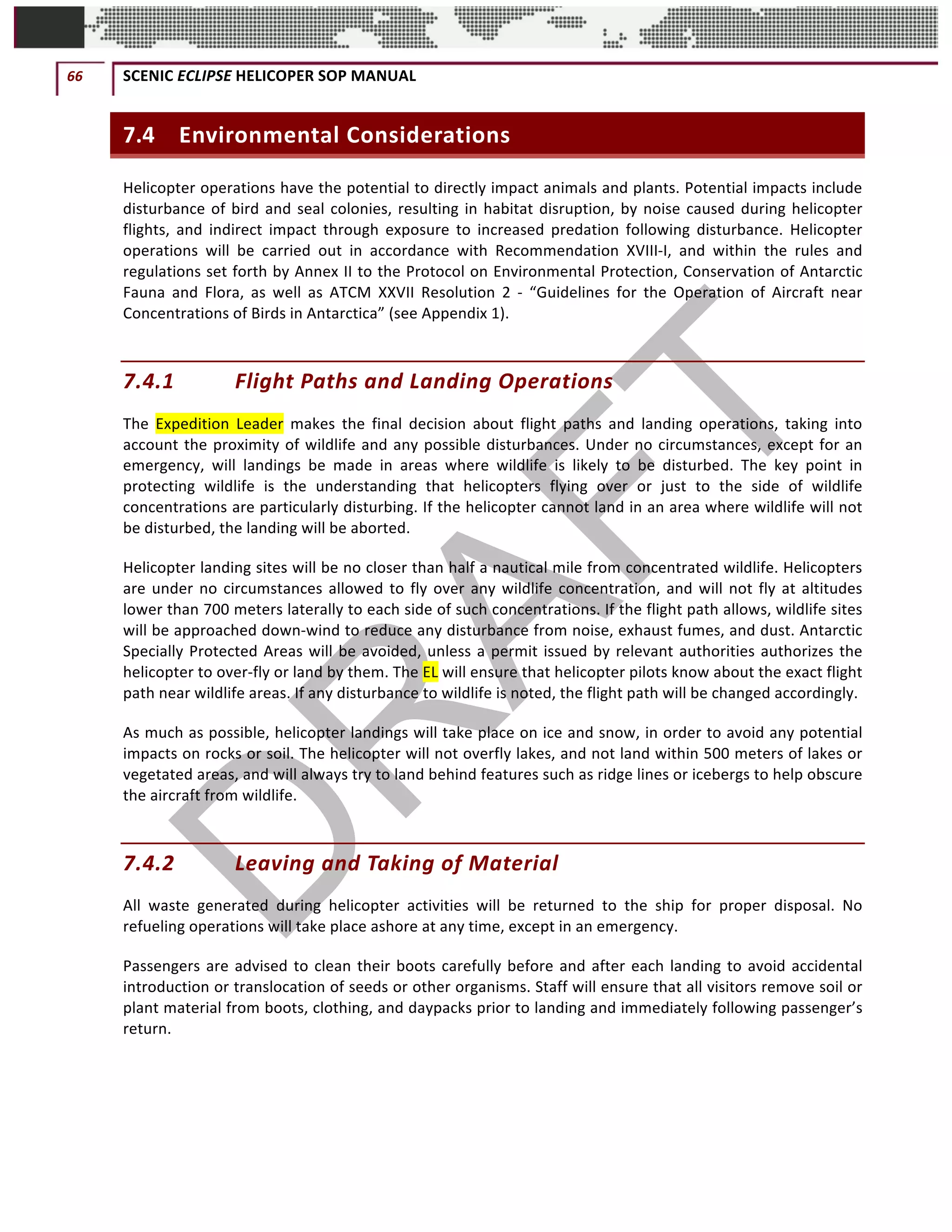 66	 SCENIC	ECLIPSE	HELICOPER	SOP	MANUAL		
©		QC	AVIATION	
7.4 Environmental	Considerations	
Helicopter	operations	have	the	potential	to	directly	impact	animals	and	plants.	Potential	impacts	include	
disturbance	of	bird	and	seal	colonies,	resulting	in	habitat	disruption,	by	noise	caused	during	helicopter	
flights,	 and	 indirect	 impact	 through	 exposure	 to	 increased	 predation	 following	 disturbance.	 Helicopter	
operations	 will	 be	 carried	 out	 in	 accordance	 with	 Recommendation	 XVIII-I,	 and	 within	 the	 rules	 and	
regulations	set	forth	by	Annex	II	to	the	Protocol	on	Environmental	Protection,	Conservation	of	Antarctic	
Fauna	 and	 Flora,	 as	 well	 as	 ATCM	 XXVII	 Resolution	 2	 -	 “Guidelines	 for	 the	 Operation	 of	 Aircraft	 near	
Concentrations	of	Birds	in	Antarctica”	(see	Appendix	1).	
7.4.1 Flight	Paths	and	Landing	Operations	
The	 Expedition	 Leader	 makes	 the	 final	 decision	 about	 flight	 paths	 and	 landing	 operations,	 taking	 into	
account	the	proximity	of	wildlife	and	any	possible	disturbances.	Under	no	circumstances,	except	for	an	
emergency,	 will	 landings	 be	 made	 in	 areas	 where	 wildlife	 is	 likely	 to	 be	 disturbed.	 The	 key	 point	 in	
protecting	 wildlife	 is	 the	 understanding	 that	 helicopters	 flying	 over	 or	 just	 to	 the	 side	 of	 wildlife	
concentrations	are	particularly	disturbing.	If	the	helicopter	cannot	land	in	an	area	where	wildlife	will	not	
be	disturbed,	the	landing	will	be	aborted.	
Helicopter	landing	sites	will	be	no	closer	than	half	a	nautical	mile	from	concentrated	wildlife.	Helicopters	
are	under	no	circumstances	allowed	to	fly	over	any	wildlife	concentration,	and	will	not	fly	at	altitudes	
lower	than	700	meters	laterally	to	each	side	of	such	concentrations.	If	the	flight	path	allows,	wildlife	sites	
will	be	approached	down-wind	to	reduce	any	disturbance	from	noise,	exhaust	fumes,	and	dust.	Antarctic	
Specially	Protected	Areas	will	be	avoided,	unless	a	permit	issued	by	relevant	authorities	authorizes	the	
helicopter	to	over-fly	or	land	by	them.	The	EL	will	ensure	that	helicopter	pilots	know	about	the	exact	flight	
path	near	wildlife	areas.	If	any	disturbance	to	wildlife	is	noted,	the	flight	path	will	be	changed	accordingly.		
As	much	as	possible,	helicopter	landings	will	take	place	on	ice	and	snow,	in	order	to	avoid	any	potential	
impacts	on	rocks	or	soil.	The	helicopter	will	not	overfly	lakes,	and	not	land	within	500	meters	of	lakes	or	
vegetated	areas,	and	will	always	try	to	land	behind	features	such	as	ridge	lines	or	icebergs	to	help	obscure	
the	aircraft	from	wildlife.	
7.4.2 Leaving	and	Taking	of	Material	
All	 waste	 generated	 during	 helicopter	 activities	 will	 be	 returned	 to	 the	 ship	 for	 proper	 disposal.	 No	
refueling	operations	will	take	place	ashore	at	any	time,	except	in	an	emergency.	
Passengers	are	advised	to	clean	their	boots	carefully	before	and	after	each	landing	to	avoid	accidental	
introduction	or	translocation	of	seeds	or	other	organisms.	Staff	will	ensure	that	all	visitors	remove	soil	or	
plant	material	from	boots,	clothing,	and	daypacks	prior	to	landing	and	immediately	following	passenger’s	
return.		
 