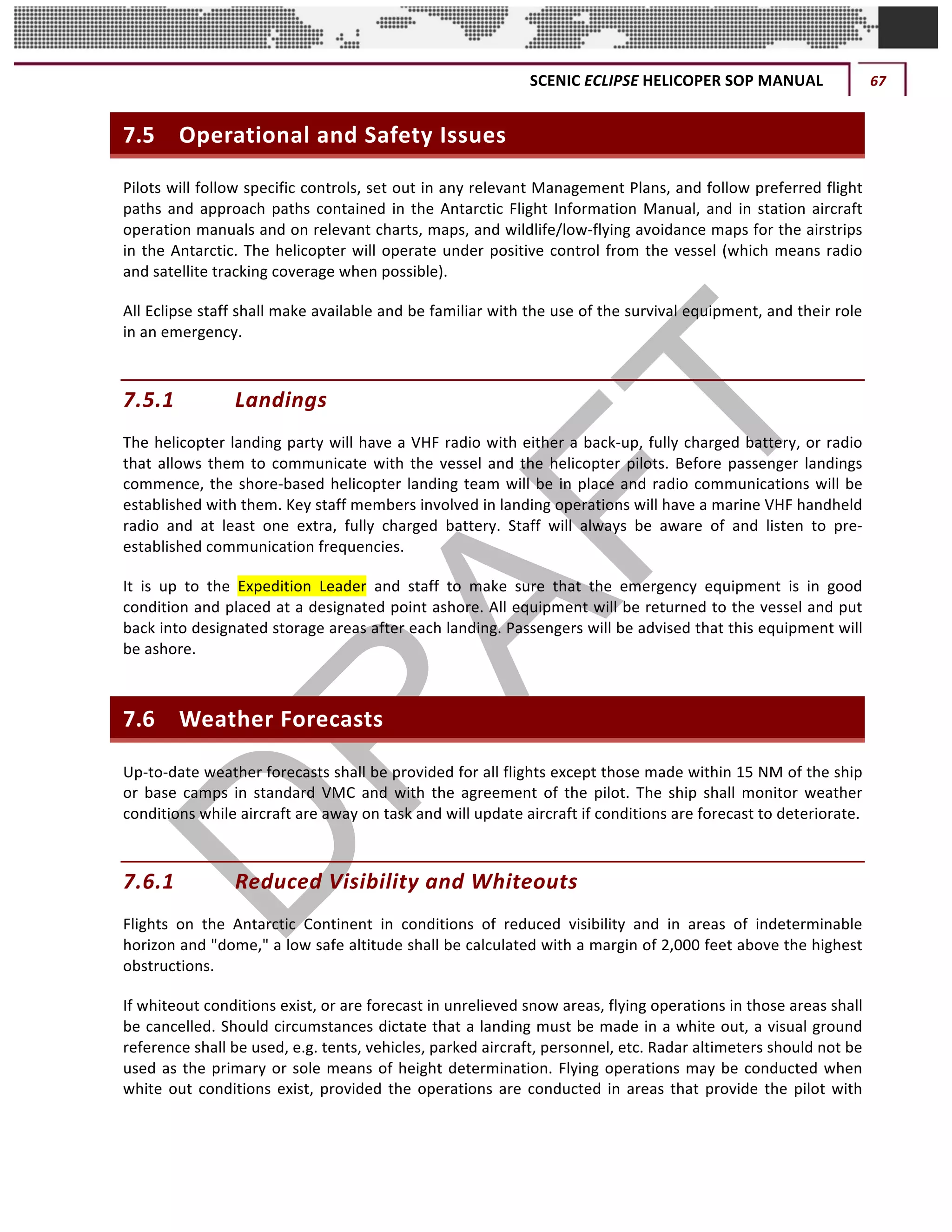 SCENIC	ECLIPSE	HELICOPER	SOP	MANUAL	 67	
©		QC	AVIATION	
7.5 Operational	and	Safety	Issues	
Pilots	will	follow	specific	controls,	set	out	in	any	relevant	Management	Plans,	and	follow	preferred	flight	
paths	and	approach	paths	contained	in	the	Antarctic	Flight	Information	Manual,	and	in	station	aircraft	
operation	manuals	and	on	relevant	charts,	maps,	and	wildlife/low-flying	avoidance	maps	for	the	airstrips	
in	the	Antarctic.	The	helicopter	will	operate	under	positive	control	from	the	vessel	(which	means	radio	
and	satellite	tracking	coverage	when	possible).		
All	Eclipse	staff	shall	make	available	and	be	familiar	with	the	use	of	the	survival	equipment,	and	their	role	
in	an	emergency.	
7.5.1 Landings	
The	helicopter	landing	party	will	have	a	VHF	radio	with	either	a	back-up,	fully	charged	battery,	or	radio	
that	allows	them	to	communicate	with	the	vessel	and	the	helicopter	pilots.	Before	passenger	landings	
commence,	the	shore-based	helicopter	landing	team	will	be	in	place	and	radio	communications	will	be	
established	with	them.	Key	staff	members	involved	in	landing	operations	will	have	a	marine	VHF	handheld	
radio	 and	 at	 least	 one	 extra,	 fully	 charged	 battery.	 Staff	 will	 always	 be	 aware	 of	 and	 listen	 to	 pre-
established	communication	frequencies.	
It	 is	 up	 to	 the	 Expedition	 Leader	 and	 staff	 to	 make	 sure	 that	 the	 emergency	 equipment	 is	 in	 good	
condition	and	placed	at	a	designated	point	ashore.	All	equipment	will	be	returned	to	the	vessel	and	put	
back	into	designated	storage	areas	after	each	landing.	Passengers	will	be	advised	that	this	equipment	will	
be	ashore.		
7.6 Weather	Forecasts	
Up-to-date	weather	forecasts	shall	be	provided	for	all	flights	except	those	made	within	15	NM	of	the	ship	
or	 base	 camps	 in	 standard	 VMC	 and	 with	 the	 agreement	 of	 the	 pilot.	 The	 ship	 shall	 monitor	 weather	
conditions	while	aircraft	are	away	on	task	and	will	update	aircraft	if	conditions	are	forecast	to	deteriorate.		
7.6.1 Reduced	Visibility	and	Whiteouts	
Flights	 on	 the	 Antarctic	 Continent	 in	 conditions	 of	 reduced	 visibility	 and	 in	 areas	 of	 indeterminable	
horizon	and	"dome,"	a	low	safe	altitude	shall	be	calculated	with	a	margin	of	2,000	feet	above	the	highest	
obstructions.	
If	whiteout	conditions	exist,	or	are	forecast	in	unrelieved	snow	areas,	flying	operations	in	those	areas	shall	
be	cancelled.	Should	circumstances	dictate	that	a	landing	must	be	made	in	a	white	out,	a	visual	ground	
reference	shall	be	used,	e.g.	tents,	vehicles,	parked	aircraft,	personnel,	etc.	Radar	altimeters	should	not	be	
used	as	the	primary	or	sole	means	of	height	determination.	Flying	operations	may	be	conducted	when	
white	out	conditions	exist,	provided	the	operations	are	conducted	in	areas	that	provide	the	pilot	with	
 