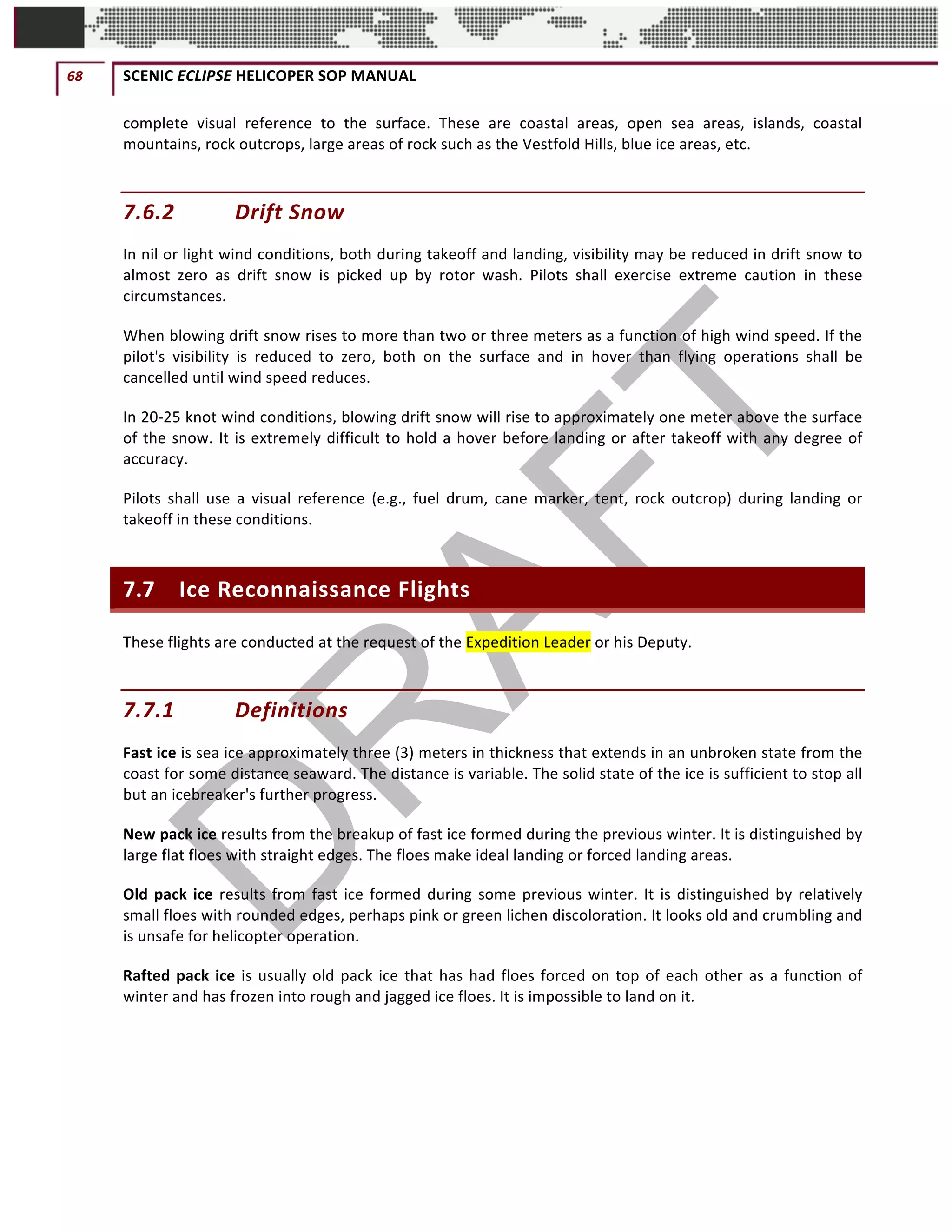 68	 SCENIC	ECLIPSE	HELICOPER	SOP	MANUAL		
©		QC	AVIATION	
complete	 visual	 reference	 to	 the	 surface.	 These	 are	 coastal	 areas,	 open	 sea	 areas,	 islands,	 coastal	
mountains,	rock	outcrops,	large	areas	of	rock	such	as	the	Vestfold	Hills,	blue	ice	areas,	etc.
7.6.2 Drift	Snow	
In	nil	or	light	wind	conditions,	both	during	takeoff	and	landing,	visibility	may	be	reduced	in	drift	snow	to	
almost	 zero	 as	 drift	 snow	 is	 picked	 up	 by	 rotor	 wash.	 Pilots	 shall	 exercise	 extreme	 caution	 in	 these	
circumstances.	
When	blowing	drift	snow	rises	to	more	than	two	or	three	meters	as	a	function	of	high	wind	speed.	If	the	
pilot's	 visibility	 is	 reduced	 to	 zero,	 both	 on	 the	 surface	 and	 in	 hover	 than	 flying	 operations	 shall	 be	
cancelled	until	wind	speed	reduces.	
In	20-25	knot	wind	conditions,	blowing	drift	snow	will	rise	to	approximately	one	meter	above	the	surface	
of	the	snow.	It	is	extremely	difficult	to	hold	a	hover	before	landing	or	after	takeoff	with	any	degree	of	
accuracy.	
Pilots	 shall	 use	 a	 visual	 reference	 (e.g.,	 fuel	 drum,	 cane	 marker,	 tent,	 rock	 outcrop)	 during	 landing	 or	
takeoff	in	these	conditions.	
7.7 Ice	Reconnaissance	Flights	
These	flights	are	conducted	at	the	request	of	the	Expedition	Leader	or	his	Deputy.	
7.7.1 Definitions	
Fast	ice	is	sea	ice	approximately	three	(3)	meters	in	thickness	that	extends	in	an	unbroken	state	from	the	
coast	for	some	distance	seaward.	The	distance	is	variable.	The	solid	state	of	the	ice	is	sufficient	to	stop	all	
but	an	icebreaker's	further	progress.	
New	pack	ice	results	from	the	breakup	of	fast	ice	formed	during	the	previous	winter.	It	is	distinguished	by	
large	flat	floes	with	straight	edges.	The	floes	make	ideal	landing	or	forced	landing	areas.	
Old	pack	ice	results	from	fast	ice	formed	during	some	previous	winter.	It	is	distinguished	by	relatively	
small	floes	with	rounded	edges,	perhaps	pink	or	green	lichen	discoloration.	It	looks	old	and	crumbling	and	
is	unsafe	for	helicopter	operation.	
Rafted	pack	ice	is	usually	old	pack	ice	that	has	had	floes	forced	on	top	of	each	other	as	a	function	of	
winter	and	has	frozen	into	rough	and	jagged	ice	floes.	It	is	impossible	to	land	on	it.	
 