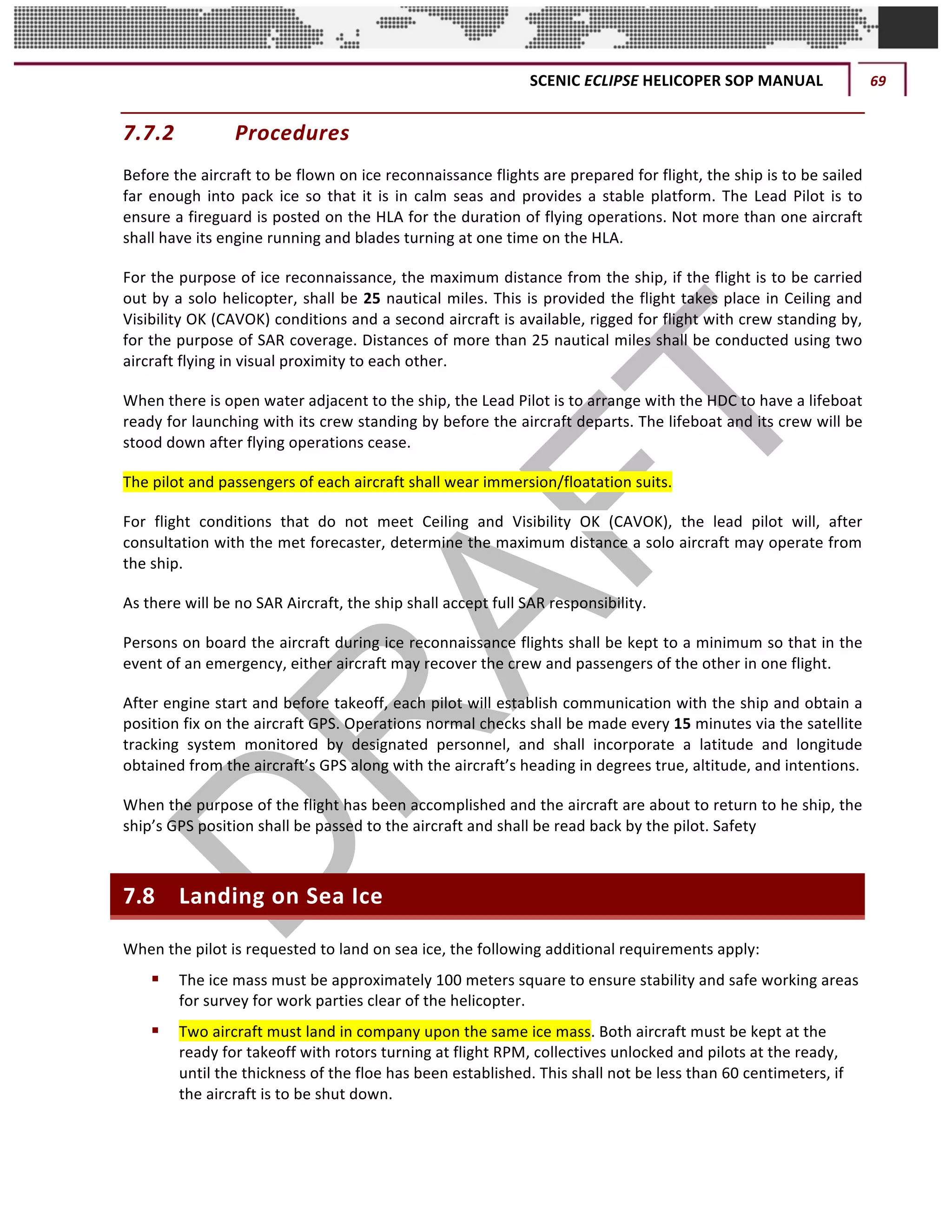 SCENIC	ECLIPSE	HELICOPER	SOP	MANUAL	 69	
©		QC	AVIATION	
7.7.2 Procedures	
Before	the	aircraft	to	be	flown	on	ice	reconnaissance	flights	are	prepared	for	flight,	the	ship	is	to	be	sailed	
far	enough	into	pack	ice	so	that	it	is	in	calm	seas	and	provides	a	stable	platform.	The	Lead	Pilot	is	to	
ensure	a	fireguard	is	posted	on	the	HLA	for	the	duration	of	flying	operations.	Not	more	than	one	aircraft	
shall	have	its	engine	running	and	blades	turning	at	one	time	on	the	HLA.	
For	the	purpose	of	ice	reconnaissance,	the	maximum	distance	from	the	ship,	if	the	flight	is	to	be	carried	
out	by	a	solo	helicopter,	shall	be	25	nautical	miles.	This	is	provided	the	flight	takes	place	in	Ceiling	and	
Visibility	OK	(CAVOK)	conditions	and	a	second	aircraft	is	available,	rigged	for	flight	with	crew	standing	by,	
for	the	purpose	of	SAR	coverage.	Distances	of	more	than	25	nautical	miles	shall	be	conducted	using	two	
aircraft	flying	in	visual	proximity	to	each	other.		
When	there	is	open	water	adjacent	to	the	ship,	the	Lead	Pilot	is	to	arrange	with	the	HDC	to	have	a	lifeboat	
ready	for	launching	with	its	crew	standing	by	before	the	aircraft	departs.	The	lifeboat	and	its	crew	will	be	
stood	down	after	flying	operations	cease.	
The	pilot	and	passengers	of	each	aircraft	shall	wear	immersion/floatation	suits.	
For	 flight	 conditions	 that	 do	 not	 meet	 Ceiling	 and	 Visibility	 OK	 (CAVOK),	 the	 lead	 pilot	 will,	 after	
consultation	with	the	met	forecaster,	determine	the	maximum	distance	a	solo	aircraft	may	operate	from	
the	ship.	
As	there	will	be	no	SAR	Aircraft,	the	ship	shall	accept	full	SAR	responsibility.	
Persons	on	board	the	aircraft	during	ice	reconnaissance	flights	shall	be	kept	to	a	minimum	so	that	in	the	
event	of	an	emergency,	either	aircraft	may	recover	the	crew	and	passengers	of	the	other	in	one	flight.	
After	engine	start	and	before	takeoff,	each	pilot	will	establish	communication	with	the	ship	and	obtain	a	
position	fix	on	the	aircraft	GPS.	Operations	normal	checks	shall	be	made	every	15	minutes	via	the	satellite	
tracking	 system	 monitored	 by	 designated	 personnel,	 and	 shall	 incorporate	 a	 latitude	 and	 longitude	
obtained	from	the	aircraft’s	GPS	along	with	the	aircraft’s	heading	in	degrees	true,	altitude,	and	intentions.	
When	the	purpose	of	the	flight	has	been	accomplished	and	the	aircraft	are	about	to	return	to	he	ship,	the	
ship’s	GPS	position	shall	be	passed	to	the	aircraft	and	shall	be	read	back	by	the	pilot.	Safety	
7.8 Landing	on	Sea	Ice	
When	the	pilot	is	requested	to	land	on	sea	ice,	the	following	additional	requirements	apply:	
§ The	ice	mass	must	be	approximately	100	meters	square	to	ensure	stability	and	safe	working	areas	
for	survey	for	work	parties	clear	of	the	helicopter.	
§ Two	aircraft	must	land	in	company	upon	the	same	ice	mass.	Both	aircraft	must	be	kept	at	the	
ready	for	takeoff	with	rotors	turning	at	flight	RPM,	collectives	unlocked	and	pilots	at	the	ready,	
until	the	thickness	of	the	floe	has	been	established.	This	shall	not	be	less	than	60	centimeters,	if	
the	aircraft	is	to	be	shut	down.	
 