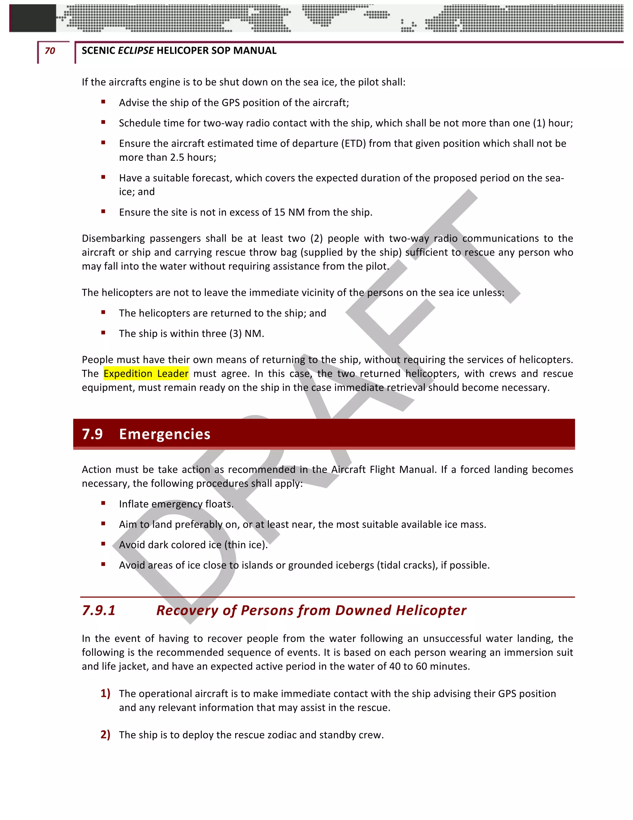 70	 SCENIC	ECLIPSE	HELICOPER	SOP	MANUAL		
©		QC	AVIATION	
If	the	aircrafts	engine	is	to	be	shut	down	on	the	sea	ice,	the	pilot	shall:	
§ Advise	the	ship	of	the	GPS	position	of	the	aircraft;	
§ Schedule	time	for	two-way	radio	contact	with	the	ship,	which	shall	be	not	more	than	one	(1)	hour;	
§ Ensure	the	aircraft	estimated	time	of	departure	(ETD)	from	that	given	position	which	shall	not	be	
more	than	2.5	hours;	
§ Have	a	suitable	forecast,	which	covers	the	expected	duration	of	the	proposed	period	on	the	sea-
ice;	and	
§ Ensure	the	site	is	not	in	excess	of	15	NM	from	the	ship.	
Disembarking	 passengers	 shall	 be	 at	 least	 two	 (2)	 people	 with	 two-way	 radio	 communications	 to	 the	
aircraft	or	ship	and	carrying	rescue	throw	bag	(supplied	by	the	ship)	sufficient	to	rescue	any	person	who	
may	fall	into	the	water	without	requiring	assistance	from	the	pilot.	
The	helicopters	are	not	to	leave	the	immediate	vicinity	of	the	persons	on	the	sea	ice	unless:	
§ The	helicopters	are	returned	to	the	ship;	and	
§ The	ship	is	within	three	(3)	NM.	
People	must	have	their	own	means	of	returning	to	the	ship,	without	requiring	the	services	of	helicopters.	
The	 Expedition	 Leader	 must	 agree.	 In	 this	 case,	 the	 two	 returned	 helicopters,	 with	 crews	 and	 rescue	
equipment,	must	remain	ready	on	the	ship	in	the	case	immediate	retrieval	should	become	necessary.		
7.9 Emergencies	
Action	must	be	take	action	as	recommended	in	the	Aircraft	Flight	Manual.	If	a	forced	landing	becomes	
necessary,	the	following	procedures	shall	apply:	
§ Inflate	emergency	floats.	
§ Aim	to	land	preferably	on,	or	at	least	near,	the	most	suitable	available	ice	mass.	
§ Avoid	dark	colored	ice	(thin	ice).	
§ Avoid	areas	of	ice	close	to	islands	or	grounded	icebergs	(tidal	cracks),	if	possible.	
7.9.1 Recovery	of	Persons	from	Downed	Helicopter		
In	the	event	of	having	to	recover	people	from	the	water	following	an	unsuccessful	water	landing,	the	
following	is	the	recommended	sequence	of	events.	It	is	based	on	each	person	wearing	an	immersion	suit	
and	life	jacket,	and	have	an	expected	active	period	in	the	water	of	40	to	60	minutes.		
1) The	operational	aircraft	is	to	make	immediate	contact	with	the	ship	advising	their	GPS	position	
and	any	relevant	information	that	may	assist	in	the	rescue.		
2) The	ship	is	to	deploy	the	rescue	zodiac	and	standby	crew.		
 