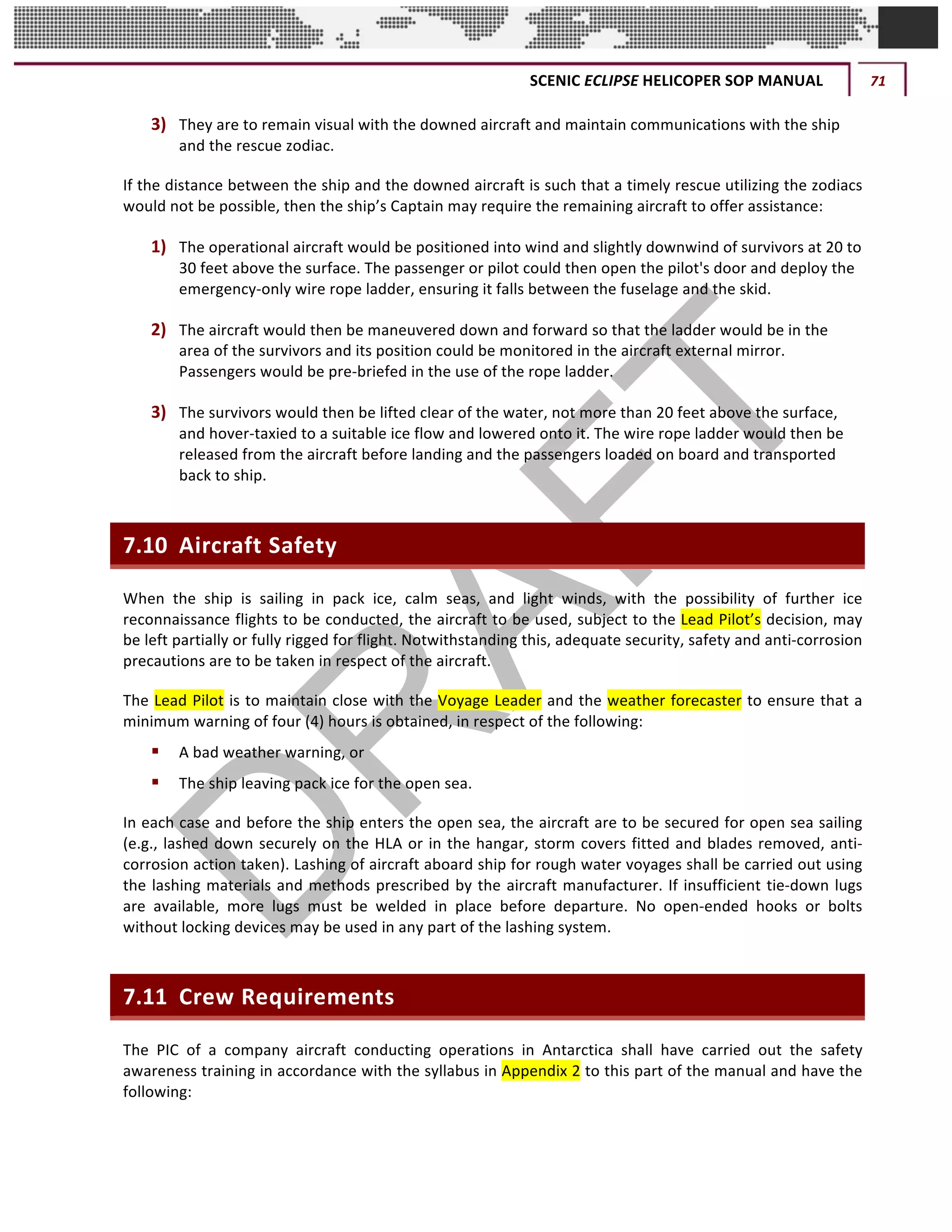SCENIC	ECLIPSE	HELICOPER	SOP	MANUAL	 71	
©		QC	AVIATION	
3) They	are	to	remain	visual	with	the	downed	aircraft	and	maintain	communications	with	the	ship	
and	the	rescue	zodiac.	
If	the	distance	between	the	ship	and	the	downed	aircraft	is	such	that	a	timely	rescue	utilizing	the	zodiacs	
would	not	be	possible,	then	the	ship’s	Captain	may	require	the	remaining	aircraft	to	offer	assistance:	
1) The	operational	aircraft	would	be	positioned	into	wind	and	slightly	downwind	of	survivors	at	20	to	
30	feet	above	the	surface.	The	passenger	or	pilot	could	then	open	the	pilot's	door	and	deploy	the	
emergency-only	wire	rope	ladder,	ensuring	it	falls	between	the	fuselage	and	the	skid.	
2) The	aircraft	would	then	be	maneuvered	down	and	forward	so	that	the	ladder	would	be	in	the	
area	of	the	survivors	and	its	position	could	be	monitored	in	the	aircraft	external	mirror.	
Passengers	would	be	pre-briefed	in	the	use	of	the	rope	ladder.	
3) The	survivors	would	then	be	lifted	clear	of	the	water,	not	more	than	20	feet	above	the	surface,	
and	hover-taxied	to	a	suitable	ice	flow	and	lowered	onto	it.	The	wire	rope	ladder	would	then	be	
released	from	the	aircraft	before	landing	and	the	passengers	loaded	on	board	and	transported	
back	to	ship.	
7.10 Aircraft	Safety	
When	 the	 ship	 is	 sailing	 in	 pack	 ice,	 calm	 seas,	 and	 light	 winds,	 with	 the	 possibility	 of	 further	 ice	
reconnaissance	flights	to	be	conducted,	the	aircraft	to	be	used,	subject	to	the	Lead	Pilot’s	decision,	may	
be	left	partially	or	fully	rigged	for	flight.	Notwithstanding	this,	adequate	security,	safety	and	anti-corrosion	
precautions	are	to	be	taken	in	respect	of	the	aircraft.	
The	Lead	Pilot	is	to	maintain	close	with	the	Voyage	Leader	and	the	weather	forecaster	to	ensure	that	a	
minimum	warning	of	four	(4)	hours	is	obtained,	in	respect	of	the	following:	
§ A	bad	weather	warning,	or	
§ The	ship	leaving	pack	ice	for	the	open	sea.	
In	each	case	and	before	the	ship	enters	the	open	sea,	the	aircraft	are	to	be	secured	for	open	sea	sailing	
(e.g.,	lashed	down	securely	on	the	HLA	or	in	the	hangar,	storm	covers	fitted	and	blades	removed,	anti-
corrosion	action	taken).	Lashing	of	aircraft	aboard	ship	for	rough	water	voyages	shall	be	carried	out	using	
the	lashing	materials	and	methods	prescribed	by	the	aircraft	manufacturer.	If	insufficient	tie-down	lugs	
are	 available,	 more	 lugs	 must	 be	 welded	 in	 place	 before	 departure.	 No	 open-ended	 hooks	 or	 bolts	
without	locking	devices	may	be	used	in	any	part	of	the	lashing	system.	
7.11 Crew	Requirements	
The	 PIC	 of	 a	 company	 aircraft	 conducting	 operations	 in	 Antarctica	 shall	 have	 carried	 out	 the	 safety	
awareness	training	in	accordance	with	the	syllabus	in	Appendix	2	to	this	part	of	the	manual	and	have	the	
following:	
 