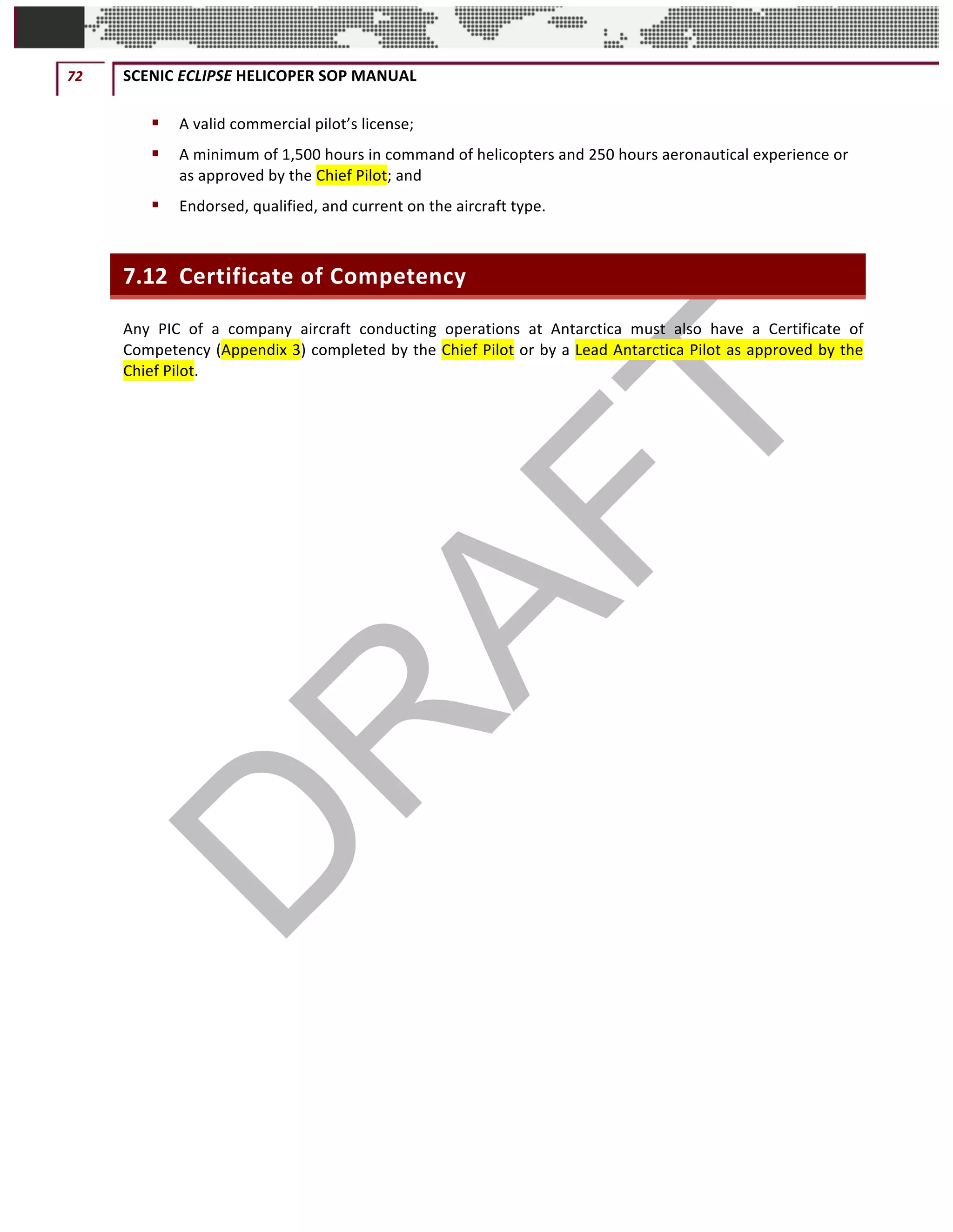 72	 SCENIC	ECLIPSE	HELICOPER	SOP	MANUAL		
©		QC	AVIATION	
§ A	valid	commercial	pilot’s	license;	
§ A	minimum	of	1,500	hours	in	command	of	helicopters	and	250	hours	aeronautical	experience	or	
as	approved	by	the	Chief	Pilot;	and	
§ Endorsed,	qualified,	and	current	on	the	aircraft	type.	
7.12 Certificate	of	Competency	
Any	 PIC	 of	 a	 company	 aircraft	 conducting	 operations	 at	 Antarctica	 must	 also	 have	 a	 Certificate	 of	
Competency	(Appendix	3)	completed	by	the	Chief	Pilot	or	by	a	Lead	Antarctica	Pilot	as	approved	by	the	
Chief	Pilot.	
	 	
 