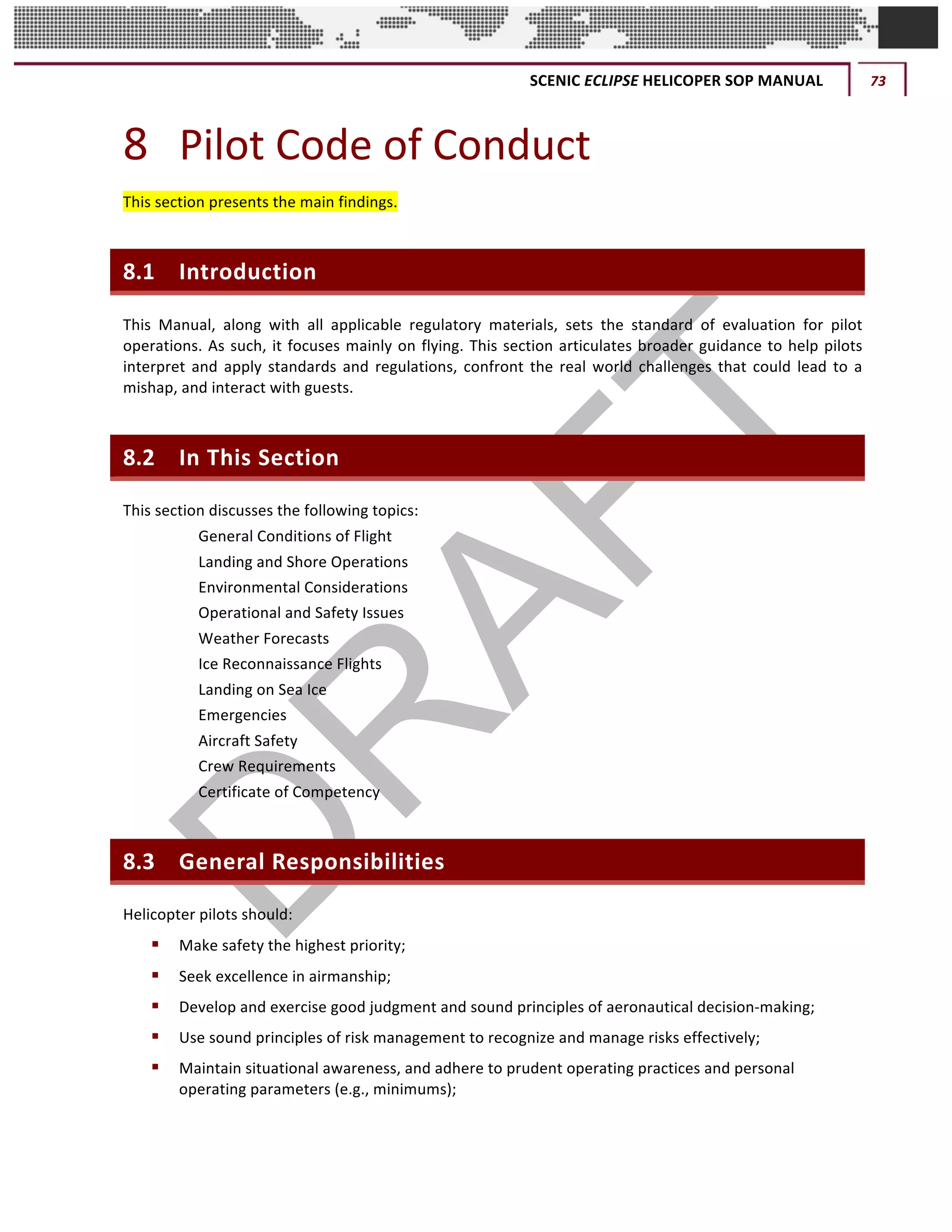 SCENIC	ECLIPSE	HELICOPER	SOP	MANUAL	 73	
©		QC	AVIATION	
8 Pilot	Code	of	Conduct	
This	section	presents	the	main	findings.	
8.1 Introduction	
This	 Manual,	 along	 with	 all	 applicable	 regulatory	 materials,	 sets	 the	 standard	 of	 evaluation	 for	 pilot	
operations.	As	such,	it	focuses	mainly	on	flying.	This	section	articulates	broader	guidance	to	help	pilots	
interpret	and	apply	standards	and	regulations,	confront	the	real	world	challenges	that	could	lead	to	a	
mishap,	and	interact	with	guests.		
8.2 In	This	Section	
This	section	discusses	the	following	topics:	
7.2	 General	Conditions	of	Flight	
7.3	 Landing	and	Shore	Operations	
7.4	 Environmental	Considerations	
7.5	 Operational	and	Safety	Issues	
7.6	 Weather	Forecasts	
7.7	 Ice	Reconnaissance	Flights	
7.8	 Landing	on	Sea	Ice	
7.9	 Emergencies	
7.10	 Aircraft	Safety	
7.11	 Crew	Requirements	
7.12	 Certificate	of	Competency	
8.3 General	Responsibilities	
Helicopter	pilots	should:		
§ Make	safety	the	highest	priority;			
§ Seek	excellence	in	airmanship;			
§ Develop	and	exercise	good	judgment	and	sound	principles	of	aeronautical	decision-making;	
§ Use	sound	principles	of	risk	management	to	recognize	and	manage	risks	effectively;	
§ Maintain	situational	awareness,	and	adhere	to	prudent	operating	practices	and	personal	
operating	parameters	(e.g.,	minimums);	
 