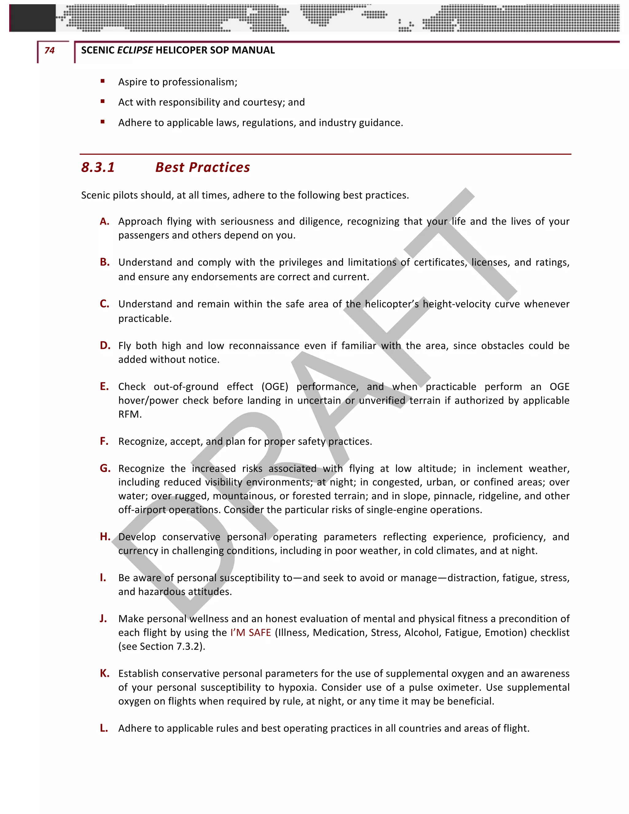 74	 SCENIC	ECLIPSE	HELICOPER	SOP	MANUAL		
©		QC	AVIATION	
§ Aspire	to	professionalism;			
§ Act	with	responsibility	and	courtesy;	and			
§ Adhere	to	applicable	laws,	regulations,	and	industry	guidance.			
8.3.1 Best	Practices	
Scenic	pilots	should,	at	all	times,	adhere	to	the	following	best	practices.	
A. Approach	flying	with	seriousness	and	diligence,	recognizing	that	your	life	and	the	lives	of	your	
passengers	and	others	depend	on	you.				
B. Understand	and	comply	with	the	privileges	and	limitations	of	certificates,	licenses,	and	ratings,	
and	ensure	any	endorsements	are	correct	and	current.	
C. Understand	and	remain	within	the	safe	area	of	the	helicopter’s	height-velocity	curve	whenever	
practicable.	
D. Fly	 both	 high	 and	 low	 reconnaissance	 even	 if	 familiar	 with	 the	 area,	 since	 obstacles	 could	 be	
added	without	notice.	
E. Check	 out-of-ground	 effect	 (OGE)	 performance,	 and	 when	 practicable	 perform	 an	 OGE	
hover/power	check	before	landing	in	uncertain	or	unverified	terrain	if	authorized	by	applicable	
RFM.	
F. Recognize,	accept,	and	plan	for	proper	safety	practices.	
G. Recognize	 the	 increased	 risks	 associated	 with	 flying	 at	 low	 altitude;	 in	 inclement	 weather,	
including	reduced	visibility	environments;	at	night;	in	congested,	urban,	or	confined	areas;	over	
water;	over	rugged,	mountainous,	or	forested	terrain;	and	in	slope,	pinnacle,	ridgeline,	and	other	
off-airport	operations.	Consider	the	particular	risks	of	single-engine	operations.	
H. Develop	 conservative	 personal	 operating	 parameters	 reflecting	 experience,	 proficiency,	 and	
currency	in	challenging	conditions,	including	in	poor	weather,	in	cold	climates,	and	at	night.	
I. Be	aware	of	personal	susceptibility	to—and	seek	to	avoid	or	manage—distraction,	fatigue,	stress,	
and	hazardous	attitudes.	
J. Make	personal	wellness	and	an	honest	evaluation	of	mental	and	physical	fitness	a	precondition	of	
each	flight	by	using	the	I’M	SAFE (Illness,	Medication,	Stress,	Alcohol,	Fatigue,	Emotion)	checklist	
(see	Section	7.3.2).	
K. Establish	conservative	personal	parameters	for	the	use	of	supplemental	oxygen	and	an	awareness	
of	your	personal	susceptibility	to	hypoxia.	Consider	use	of	a	pulse	oximeter.	Use	supplemental	
oxygen	on	flights	when	required	by	rule,	at	night,	or	any	time	it	may	be	beneficial.	
L. Adhere	to	applicable	rules	and	best	operating	practices	in	all	countries	and	areas	of	flight.	
 