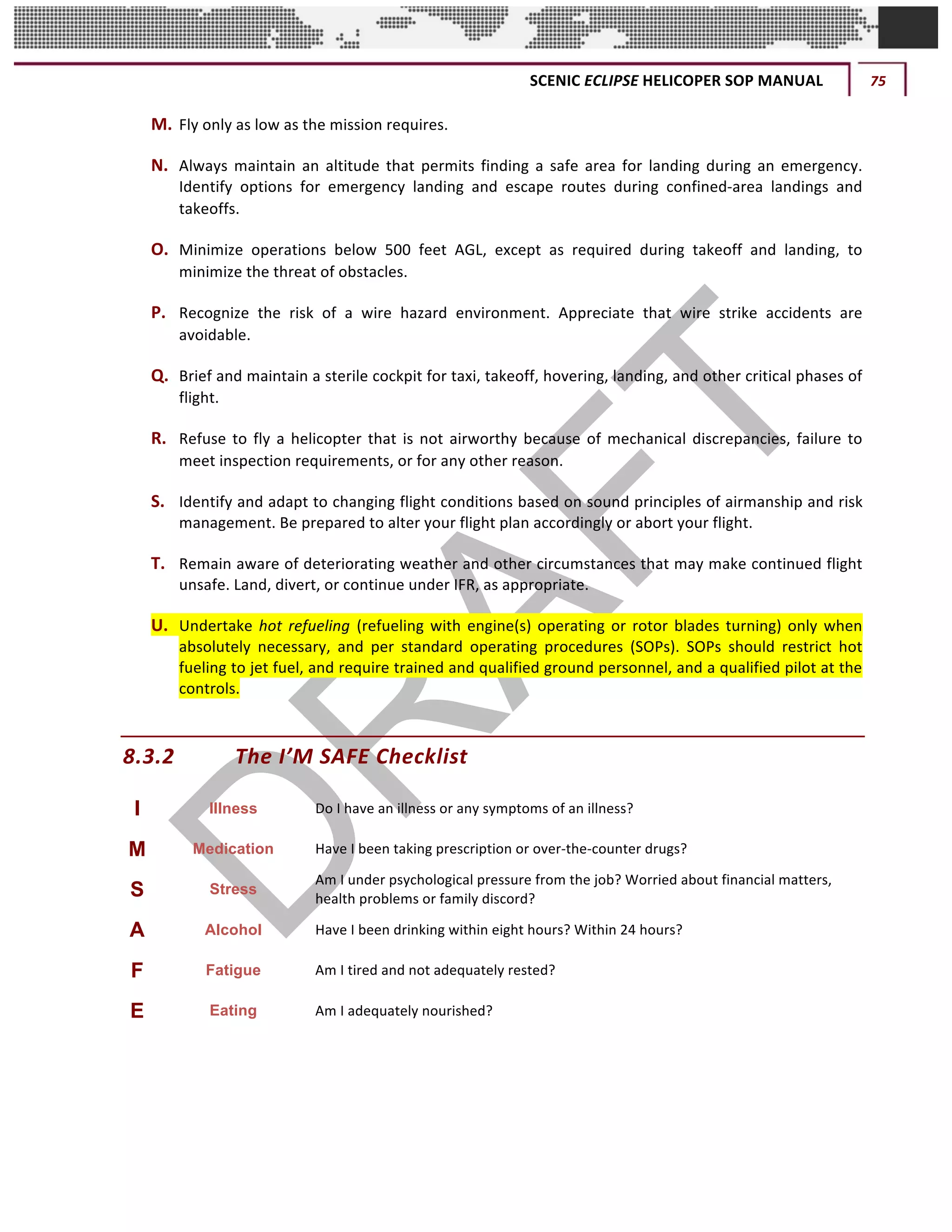 SCENIC	ECLIPSE	HELICOPER	SOP	MANUAL	 75	
©		QC	AVIATION	
M. Fly	only	as	low	as	the	mission	requires.	
N. Always	 maintain	 an	 altitude	 that	 permits	 finding	 a	 safe	 area	 for	 landing	 during	 an	 emergency.	
Identify	 options	 for	 emergency	 landing	 and	 escape	 routes	 during	 confined-area	 landings	 and	
takeoffs.	
O. Minimize	 operations	 below	 500	 feet	 AGL,	 except	 as	 required	 during	 takeoff	 and	 landing,	 to	
minimize	the	threat	of	obstacles.	
P. Recognize	 the	 risk	 of	 a	 wire	 hazard	 environment.	 Appreciate	 that	 wire	 strike	 accidents	 are	
avoidable.	
Q. Brief	and	maintain	a	sterile	cockpit	for	taxi,	takeoff,	hovering,	landing,	and	other	critical	phases	of	
flight.	
R. Refuse	to	fly	a	helicopter	that	is	not	airworthy	because	of	mechanical	discrepancies,	failure	to	
meet	inspection	requirements,	or	for	any	other	reason.	
S. Identify	and	adapt	to	changing	flight	conditions	based	on	sound	principles	of	airmanship	and	risk	
management.	Be	prepared	to	alter	your	flight	plan	accordingly	or	abort	your	flight.	
T. Remain	aware	of	deteriorating	weather	and	other	circumstances	that	may	make	continued	flight	
unsafe.	Land,	divert,	or	continue	under	IFR,	as	appropriate.	
U. Undertake	hot	refueling (refueling	with	engine(s)	operating	or	rotor	blades	turning)	only	when	
absolutely	 necessary,	 and	 per	 standard	 operating	 procedures	 (SOPs).	 SOPs	 should	 restrict	 hot	
fueling	to	jet	fuel,	and	require	trained	and	qualified	ground	personnel,	and	a	qualified	pilot	at	the	
controls.	
8.3.2 The	I’M	SAFE	Checklist	
I	 Illness Do	I	have	an	illness	or	any	symptoms	of	an	illness?	
M	 Medication Have	I	been	taking	prescription	or	over-the-counter	drugs?	
S	 Stress
Am	I	under	psychological	pressure	from	the	job?	Worried	about	financial	matters,		
health	problems	or	family	discord?	
A	 Alcohol Have	I	been	drinking	within	eight	hours?	Within	24	hours?	
F	 Fatigue Am	I	tired	and	not	adequately	rested?	
E	 Eating Am	I	adequately	nourished?	
 