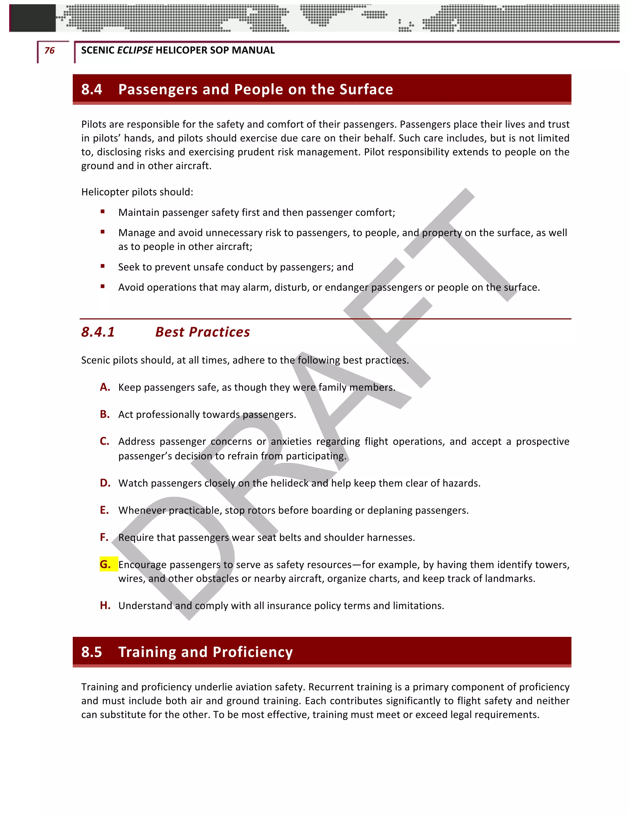 76	 SCENIC	ECLIPSE	HELICOPER	SOP	MANUAL		
©		QC	AVIATION	
8.4 Passengers	and	People	on	the	Surface	
Pilots	are	responsible	for	the	safety	and	comfort	of	their	passengers.	Passengers	place	their	lives	and	trust	
in	pilots’	hands,	and	pilots	should	exercise	due	care	on	their	behalf.	Such	care	includes,	but	is	not	limited	
to,	disclosing	risks	and	exercising	prudent	risk	management.	Pilot	responsibility	extends	to	people	on	the	
ground	and	in	other	aircraft.	
Helicopter	pilots	should:		
§ Maintain	passenger	safety	first	and	then	passenger	comfort;			
§ Manage	and	avoid	unnecessary	risk	to	passengers,	to	people,	and	property	on	the	surface,	as	well	
as	to	people	in	other	aircraft;			
§ Seek	to	prevent	unsafe	conduct	by	passengers;	and			
§ Avoid	operations	that	may	alarm,	disturb,	or	endanger	passengers	or	people	on	the	surface.			
8.4.1 Best	Practices	
Scenic	pilots	should,	at	all	times,	adhere	to	the	following	best	practices.	
A. Keep	passengers	safe,	as	though	they	were	family	members.	
B. Act	professionally	towards	passengers.	
C. Address	 passenger	 concerns	 or	 anxieties	 regarding	 flight	 operations,	 and	 accept	 a	 prospective	
passenger’s	decision	to	refrain	from	participating.	
D. Watch	passengers	closely	on	the	helideck	and	help	keep	them	clear	of	hazards.	
E. Whenever	practicable,	stop	rotors	before	boarding	or	deplaning	passengers.	
F. Require	that	passengers	wear	seat	belts	and	shoulder	harnesses.	
G. Encourage	passengers	to	serve	as	safety	resources—for	example,	by	having	them	identify	towers,	
wires,	and	other	obstacles	or	nearby	aircraft,	organize	charts,	and	keep	track	of	landmarks.	
H. Understand	and	comply	with	all	insurance	policy	terms	and	limitations.	
8.5 Training	and	Proficiency	
Training	and	proficiency	underlie	aviation	safety.	Recurrent	training	is	a	primary	component	of	proficiency	
and	must	include	both	air	and	ground	training.	Each	contributes	significantly	to	flight	safety	and	neither	
can	substitute	for	the	other.	To	be	most	effective,	training	must	meet	or	exceed	legal	requirements.	
 