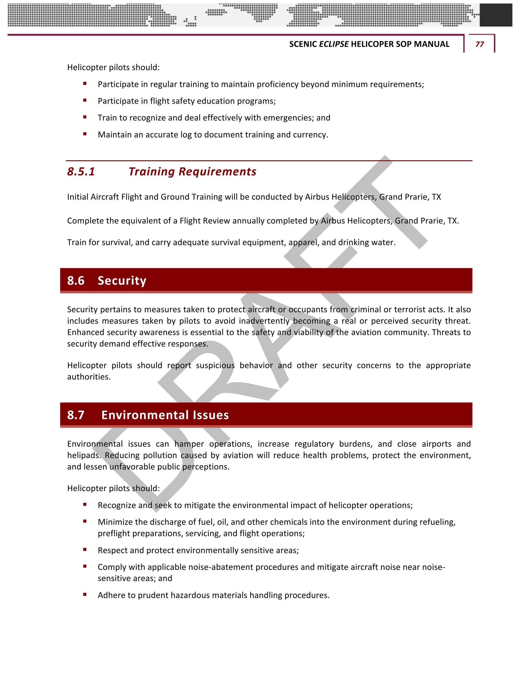 SCENIC	ECLIPSE	HELICOPER	SOP	MANUAL	 77	
©		QC	AVIATION	
Helicopter	pilots	should:		
§ Participate	in	regular	training	to	maintain	proficiency	beyond	minimum	requirements;			
§ Participate	in	flight	safety	education	programs;			
§ Train	to	recognize	and	deal	effectively	with	emergencies;	and	
§ Maintain	an	accurate	log	to	document	training	and	currency.			
8.5.1 Training	Requirements	
Initial	Aircraft	Flight	and	Ground	Training	will	be	conducted	by	Airbus	Helicopters,	Grand	Prarie,	TX	 	
Complete	the	equivalent	of	a	Flight	Review	annually	completed	by	Airbus	Helicopters,	Grand	Prarie,	TX.			
Train	for	survival,	and	carry	adequate	survival	equipment,	apparel,	and	drinking	water.		
8.6 Security	
Security	pertains	to	measures	taken	to	protect	aircraft	or	occupants	from	criminal	or	terrorist	acts.	It	also	
includes	measures	taken	by	pilots	to	avoid	inadvertently	becoming	a	real	or	perceived	security	threat.	
Enhanced	security	awareness	is	essential	to	the	safety	and	viability	of	the	aviation	community.	Threats	to	
security	demand	effective	responses.		
Helicopter	 pilots	 should	 report	 suspicious	 behavior	 and	 other	 security	 concerns	 to	 the	 appropriate	
authorities.	
8.7 	Environmental	Issues
Environmental	 issues	 can	 hamper	 operations,	 increase	 regulatory	 burdens,	 and	 close	 airports	 and	
helipads.	Reducing	pollution	caused	by	aviation	will	reduce	health	problems,	protect	the	environment,	
and	lessen	unfavorable	public	perceptions.	
Helicopter	pilots	should:		
§ Recognize	and	seek	to	mitigate	the	environmental	impact	of	helicopter	operations;			
§ Minimize	the	discharge	of	fuel,	oil,	and	other	chemicals	into	the	environment	during	refueling,	
preflight	preparations,	servicing,	and	flight	operations;			
§ Respect	and	protect	environmentally	sensitive	areas;		
§ Comply	with	applicable	noise-abatement	procedures	and	mitigate	aircraft	noise	near	noise-
sensitive	areas;	and			
§ Adhere	to	prudent	hazardous	materials	handling	procedures.			
 