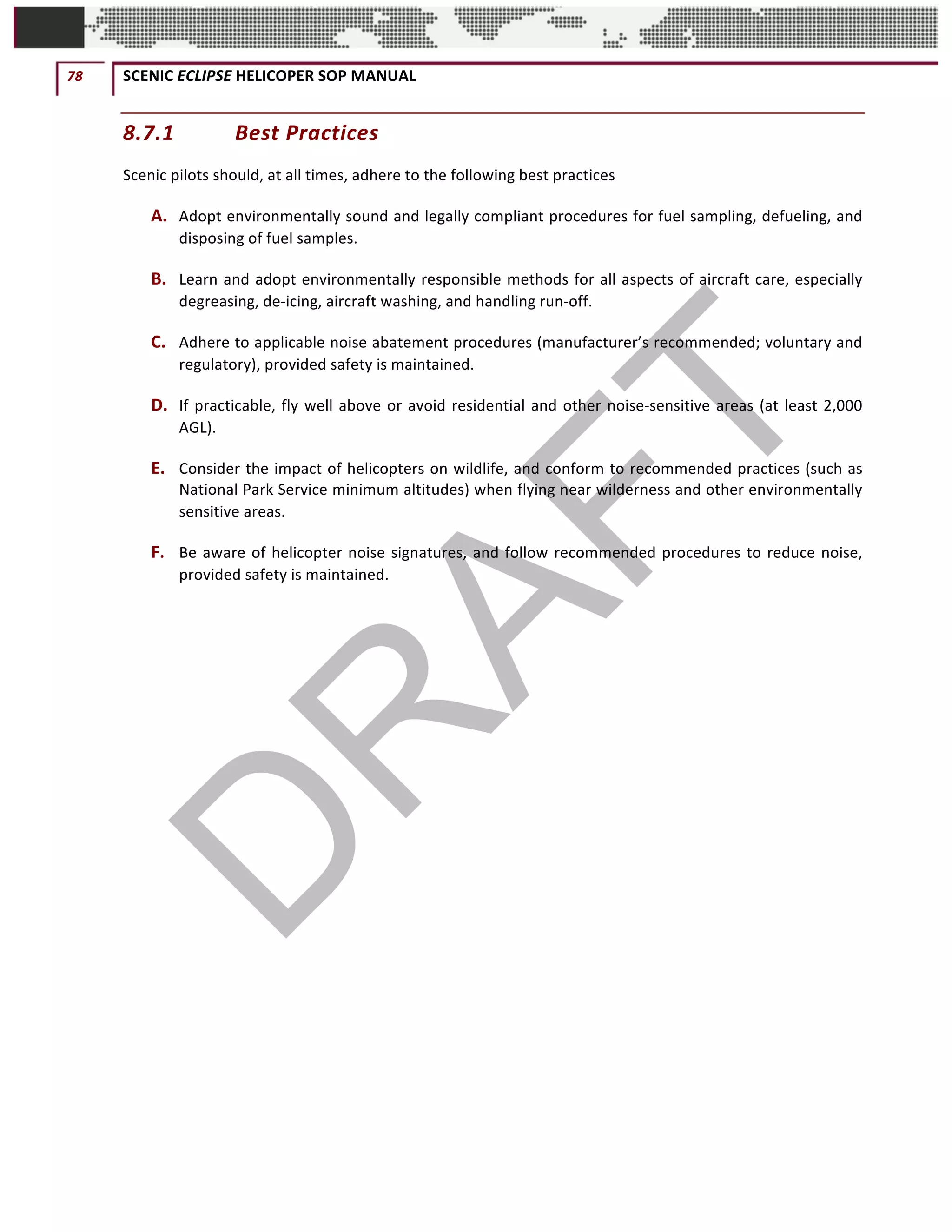 78	 SCENIC	ECLIPSE	HELICOPER	SOP	MANUAL		
©		QC	AVIATION	
8.7.1 Best	Practices	
Scenic	pilots	should,	at	all	times,	adhere	to	the	following	best	practices
A. Adopt	environmentally	sound	and	legally	compliant	procedures	for	fuel	sampling,	defueling,	and	
disposing	of	fuel	samples.	
B. Learn	and	adopt	environmentally	responsible	methods	for	all	aspects	of	aircraft	care,	especially	
degreasing,	de-icing,	aircraft	washing,	and	handling	run-off.	
C. Adhere	to	applicable	noise	abatement	procedures	(manufacturer’s	recommended;	voluntary	and	
regulatory),	provided	safety	is	maintained.	
D. If	practicable,	fly	well	above	or	avoid	residential	and	other	noise-sensitive	areas	(at	least	2,000	
AGL).	
E. Consider	the	impact	of	helicopters	on	wildlife,	and	conform	to	recommended	practices	(such	as	
National	Park	Service	minimum	altitudes)	when	flying	near	wilderness	and	other	environmentally	
sensitive	areas.	
F. Be	aware	of	helicopter	noise	signatures,	and	follow	recommended	procedures	to	reduce	noise,	
provided	safety	is	maintained.	
	 	
 