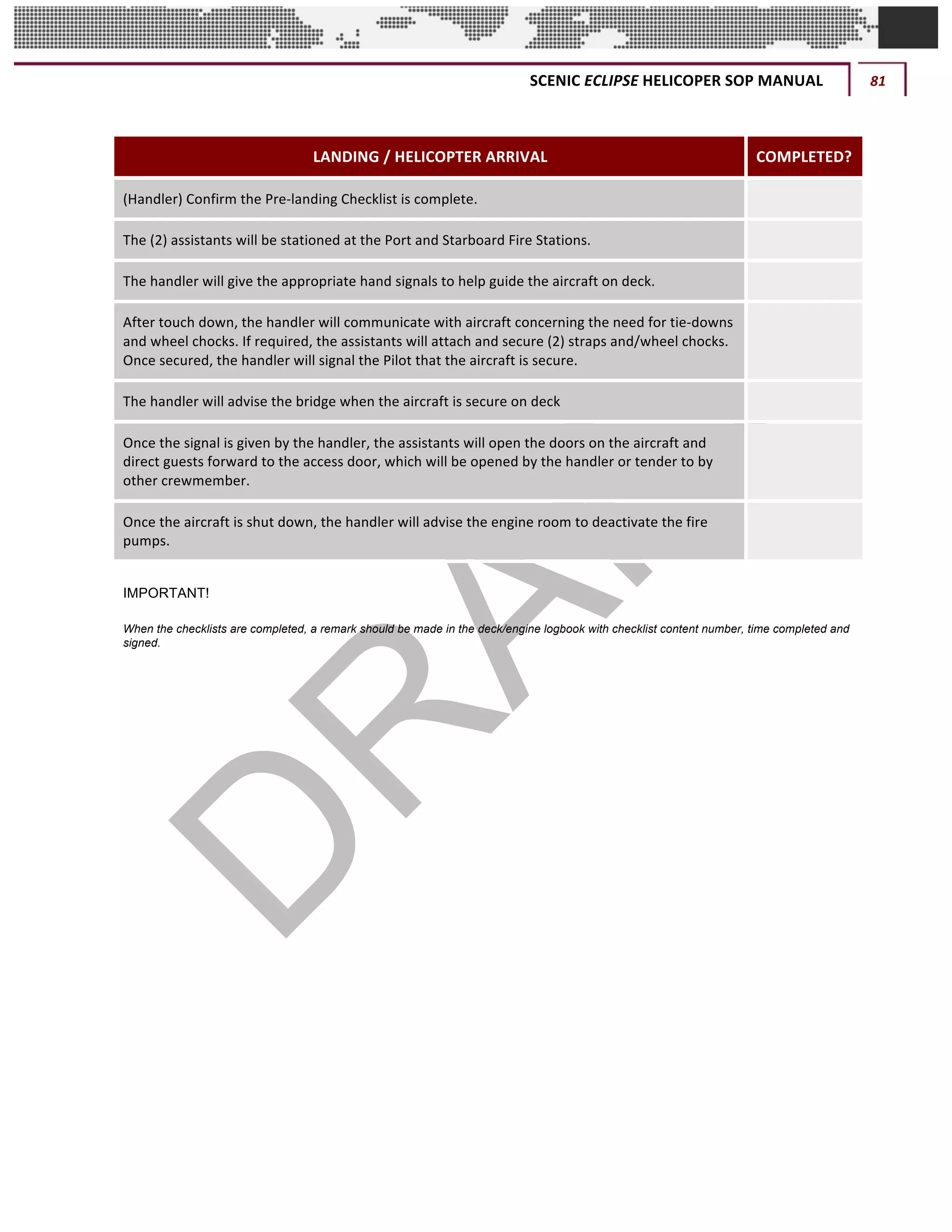 SCENIC	ECLIPSE	HELICOPER	SOP	MANUAL	 81	
©		QC	AVIATION	
	
LANDING	/	HELICOPTER	ARRIVAL COMPLETED?
(Handler)	Confirm	the	Pre-landing	Checklist	is	complete. 	
The	(2)	assistants	will	be	stationed	at	the	Port	and	Starboard	Fire	Stations. 	
The	handler	will	give	the	appropriate	hand	signals	to	help	guide	the	aircraft	on	deck.	 	
After	touch	down,	the	handler	will	communicate	with	aircraft	concerning	the	need	for	tie-downs	
and	wheel	chocks.	If	required,	the	assistants	will	attach	and	secure	(2)	straps	and/wheel	chocks.	
Once	secured,	the	handler	will	signal	the	Pilot	that	the	aircraft	is	secure.		
	
The	handler	will	advise	the	bridge	when	the	aircraft	is	secure	on	deck	 	
Once	the	signal	is	given	by	the	handler,	the	assistants	will	open	the	doors	on	the	aircraft	and	
direct	guests	forward	to	the	access	door,	which	will	be	opened	by	the	handler	or	tender	to	by	
other	crewmember.		
	
Once	the	aircraft	is	shut	down,	the	handler	will	advise	the	engine	room	to	deactivate	the	fire	
pumps.	
	
IMPORTANT!
When the checklists are completed, a remark should be made in the deck/engine logbook with checklist content number, time completed and
signed.
	 	
 