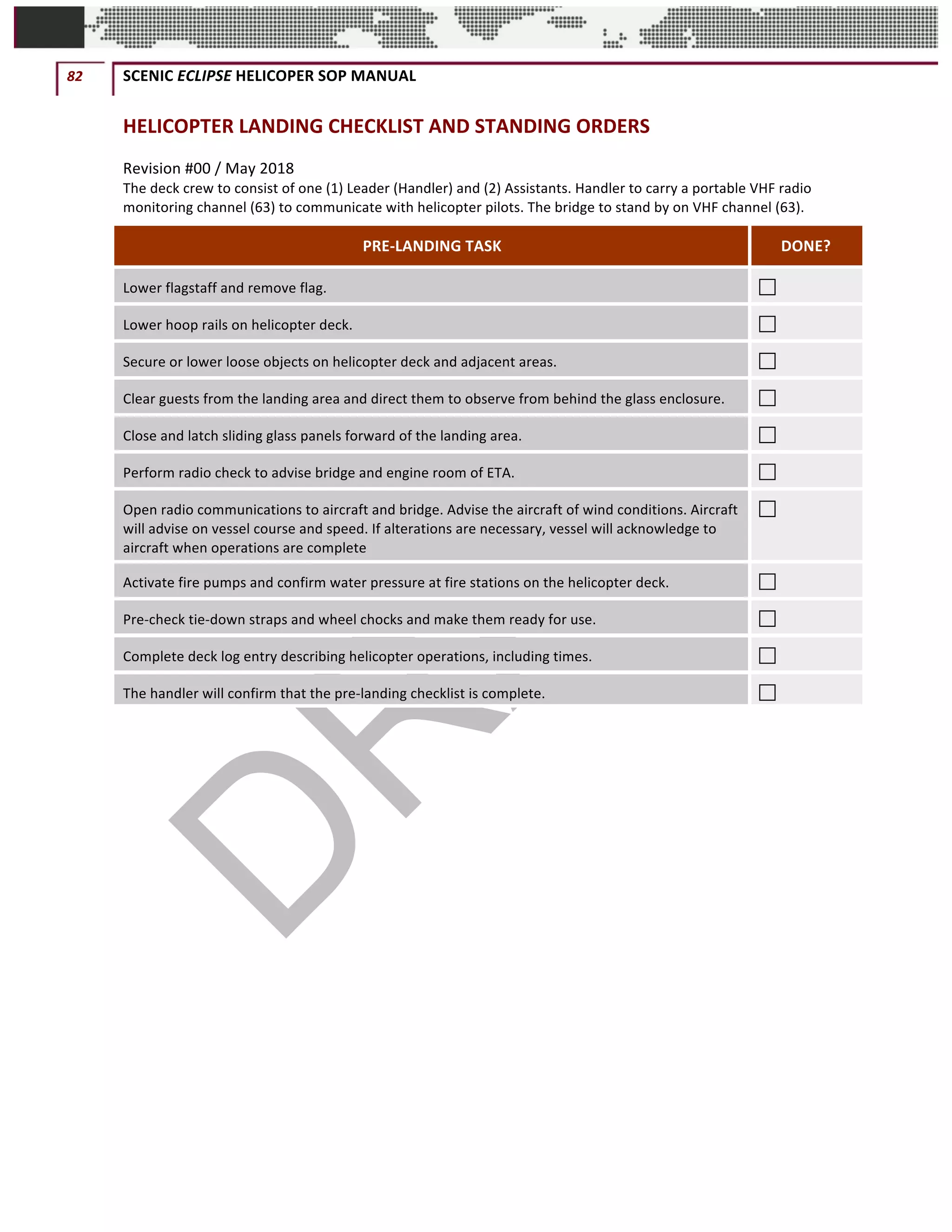 82	 SCENIC	ECLIPSE	HELICOPER	SOP	MANUAL		
©		QC	AVIATION	
HELICOPTER	LANDING	CHECKLIST	AND	STANDING	ORDERS	
Revision	#00	/	May	2018	
The	deck	crew	to	consist	of	one	(1)	Leader	(Handler)	and	(2)	Assistants.	Handler	to	carry	a	portable	VHF	radio	
monitoring	channel	(63)	to	communicate	with	helicopter	pilots.	The	bridge	to	stand	by	on	VHF	channel	(63).	
PRE-LANDING	TASK	 DONE?	
Lower	flagstaff	and	remove	flag. 	
Lower	hoop	rails	on	helicopter	deck. 	
Secure	or	lower	loose	objects	on	helicopter	deck	and	adjacent	areas.		 	
Clear	guests	from	the	landing	area	and	direct	them	to	observe	from	behind	the	glass	enclosure.		 	
Close	and	latch	sliding	glass	panels	forward	of	the	landing	area. 	
Perform	radio	check	to	advise	bridge	and	engine	room	of	ETA. 	
Open	radio	communications	to	aircraft	and	bridge.	Advise	the	aircraft	of	wind	conditions.	Aircraft	
will	advise	on	vessel	course	and	speed.	If	alterations	are	necessary,	vessel	will	acknowledge	to	
aircraft	when	operations	are	complete		
	
Activate	fire	pumps	and	confirm	water	pressure	at	fire	stations	on	the	helicopter	deck.		 	
Pre-check	tie-down	straps	and	wheel	chocks	and	make	them	ready	for	use. 	
Complete	deck	log	entry	describing	helicopter	operations,	including	times.	 	
The	handler	will	confirm	that	the	pre-landing	checklist	is	complete.	 	
	
	 	
 
