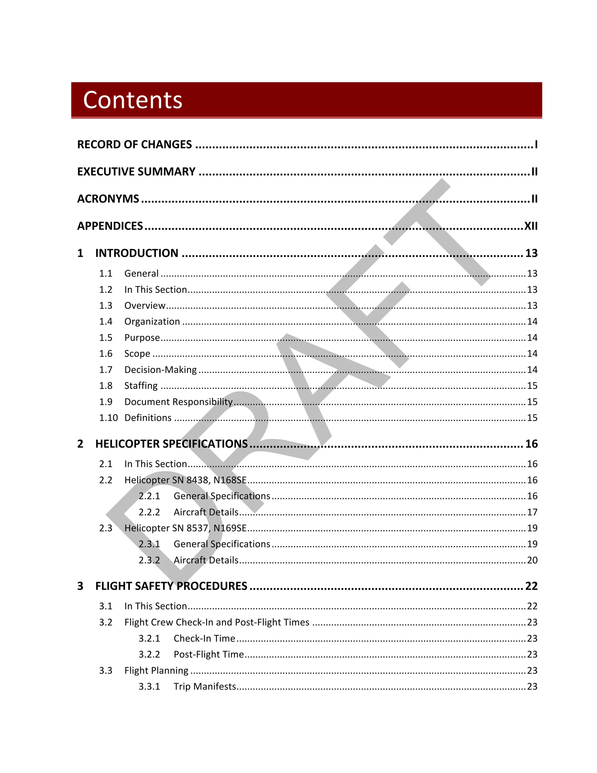 ©		QC	AVIATION	
Contents	
RECORD	OF	CHANGES	....................................................................................................	I	
EXECUTIVE	SUMMARY	..................................................................................................	II	
ACRONYMS	...................................................................................................................	II	
APPENDICES	................................................................................................................	XII	
1	 INTRODUCTION	.....................................................................................................	13	
1.1	 General	.......................................................................................................................................	13	
1.2	 In	This	Section	.............................................................................................................................	13	
1.3	 Overview	.....................................................................................................................................	13	
1.4	 Organization	...............................................................................................................................	14	
1.5	 Purpose	.......................................................................................................................................	14	
1.6	 Scope	..........................................................................................................................................	14	
1.7	 Decision-Making	.........................................................................................................................	14	
1.8	 Staffing	.......................................................................................................................................	15	
1.9	 Document	Responsibility	............................................................................................................	15	
1.10	 Definitions	..................................................................................................................................	15	
2	 HELICOPTER	SPECIFICATIONS	.................................................................................	16	
2.1	 In	This	Section	.............................................................................................................................	16	
2.2	 Helicopter	SN	8438,	N168SE	.......................................................................................................	16	
2.2.1	 General	Specifications	..............................................................................................	16	
2.2.2	 Aircraft	Details	..........................................................................................................	17	
2.3	 Helicopter	SN	8537,	N169SE	.......................................................................................................	19	
2.3.1	 General	Specifications	..............................................................................................	19	
2.3.2	 Aircraft	Details	..........................................................................................................	20	
3	 FLIGHT	SAFETY	PROCEDURES	.................................................................................	22	
3.1	 In	This	Section	.............................................................................................................................	22	
3.2	 Flight	Crew	Check-In	and	Post-Flight	Times	...............................................................................	23	
3.2.1	 Check-In	Time	...........................................................................................................	23	
3.2.2	 Post-Flight	Time	........................................................................................................	23	
3.3	 Flight	Planning	............................................................................................................................	23	
3.3.1	 Trip	Manifests	...........................................................................................................	23	
 