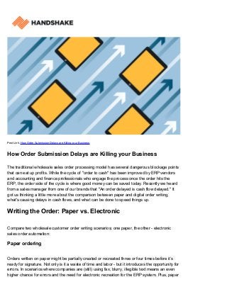 Post Link: How Order Submission Delays are Killing your Business
How Order Submission Delays are Killing your Business
The traditional wholesale sales order processing model has several dangerous blockage points
that can eat up profits. While the cycle of "order to cash" has been improved by ERP vendors
and accounting and finance professionals who engage the process once the order hits the
ERP, the order side of the cycle is where good money can be saved today. Recently we heard
from a sales manager from one of our brands that "An order delayed is cash flow delayed." It
got us thinking a little more about the comparison between paper and digital order writing,
what's causing delays in cash flows, and what can be done to speed things up.
Writing the Order: Paper vs. Electronic
Compare two wholesale customer order writing scenarios; one paper, the other - electronic
sales order automation:
Paper ordering
Orders written on paper might be partially created or recreated three or four times before it’s
ready for signature. Not only is it a waste of time and labor - but it introduces the opportunity for
errors. In scenarios where companies are (still) using fax, blurry, illegible text means an even
higher chance for errors and the need for electronic recreation for the ERP system. Plus, paper
 