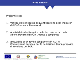 Dipartimento
Programmazione Nazionale e Comunitaria
UNIONE EUROPEA REGIONE CALABRIAREPUBBLICAITALIANA
Prossimi step:
1. Verifica delle modalità di quantificazione degli indicatori
del Performance Framework
2. Analisi dei valori target e della loro coerenza con le
azioni previste dal POR (merito e tempistica)
3. Istituzione di un tavolo congiunto con ACT e
Commissione europea per la definizione di una proposta
di revisione del POR
Piano di lavoro
 