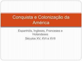 Espanhóis, Ingleses, Franceses e
Holandeses
Séculos XV, XVI e XVII
Conquista e Colonização da
América
 
