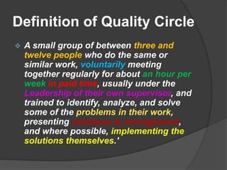 Definition of Quality CircleA small group of between three and twelve people who do the same or similar work, voluntarily meeting together regularly for about an hour per weekin paid time, usually under the Leadership of their own supervisor, and trained to identify, analyze, and solve some of the problems in their work, presenting solutions to management, and where possible, implementing the solutions themselves.'Finer points from the DefinitionA small group of three to twelve people