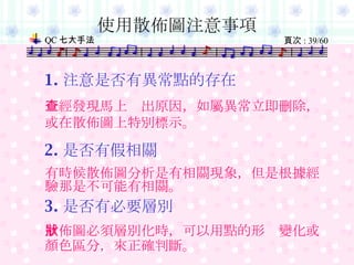 使用散佈圖注意事項 1. 注意是否有異常點的存在 一經發現馬上查出原因，如屬異常立即刪除，或在散佈圖上特別標示。 2. 是否有假相關 有時候散佈圖分析是有相關現象，但是根據經驗那是不可能有相關。 3. 是否有必要層別 散佈圖必須層別化時，可以用點的形狀變化或顏色區分，來正確判斷。 