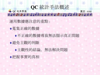 QC 統計手法概述 　　 運用數據應注意的重點 : 蒐集正確的數據 不正確的數據導致無法顯示真正問題 避免主觀的判斷 主觀性的結論，無法解決問題 把握事實的真相 