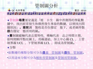 管制圖 的主要定義是「從每日生產線中所測得的零亂數據中，找出經常發生和偶然發生事故的數據，以便找出問題原因」 。 用於調查製程是否在穩定狀態下，或者維持製程在穩定狀態所用的圖 。 管制圖縱軸代表品質特性，橫軸代表產品之時間日期，依時間順序點在圖上，用線連結，加上中心線 CL  ，上管制界線 UCL  ，下管制界線 LCL  ，即成為管制圖 。 分類 依數據的種類分類可分為 計量值管制圖 及 計數值管制圖 。 以用途來分類可分為 解析用管制圖 及 管制用管制圖 。 管制圖分析 