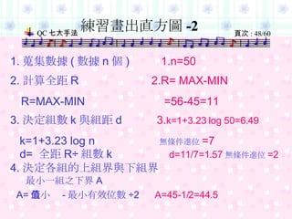 練習畫出直方圖 -2 1. 蒐集數據 ( 數據 n 個 )  1.n=50 2. 計算全距 R  2.R= MAX-MIN R=MAX-MIN   =56-45=11 3. 決定組數 k 與組距 d  3. k=1+3.23 log 50=6.49 k=1+3.23 log n   無條件進位 =7 d=  全距 R÷ 組數 k  d=11/7=1.57 無條件進位 =2 4. 決定各組的上組界與下組界 最小一組之下界 A A= 最小值 - 最小有效位數 ÷2   A=45-1/2=44.5   