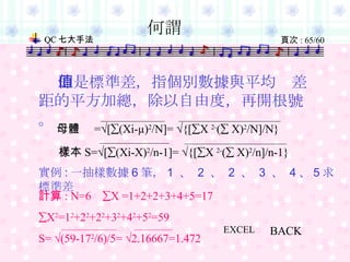 何謂   即是標準差，指個別數據與平均值差距的平方加總，除以自由度，再開根號。 BACK 實例 : 一抽樣數據 6 筆， 1  、  2  、  2  、  3  、  4 、 5 求標準差 EXCEL 母體  =  [  (Xi-µ) 2 /N]=   {[  X  2- (   X) 2 /N]/N} 樣本 S=  [  (Xi-X) 2 /n-1]=   {[  X  2- (   X) 2 /n]/n-1} 計算 : N=6   X =1+2+2+3+4+5=17  X 2 =1 2 +2 2 +2 2 +3 2 +4 2 +5 2 =59 S=   (59-17 2 /6)/5=   2.16667=1.472 