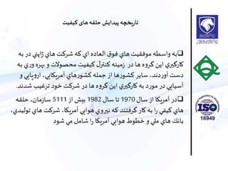 ‫در‬ ‫اپني‬‫ژ‬ ‫هاي‬ ‫شركت‬ ‫كه‬ ‫اي‬ ‫العاده‬ ‫ق‬‫فو‬ ‫هاي‬ ‫موفقيت‬‫واسطه‬‫به‬‫به‬
‫بهر‬ ‫و‬‫محصوالت‬ ‫كيفيت‬ ‫ل‬‫كنتر‬ ‫مينه‬‫ز‬ ‫در‬ ‫ها‬ ‫ه‬‫و‬‫گر‬ ‫اين‬ ‫ي‬‫كارگير‬‫به‬ ‫ي‬‫ر‬‫و‬ ‫ه‬
‫و‬ ‫پايي‬‫و‬‫ار‬ ،‫آمريكايي‬ ‫هاي‬‫ر‬‫كشو‬ ‫جمله‬ ‫از‬ ‫ها‬‫ر‬‫كشو‬ ‫ساير‬ ،‫دند‬‫ر‬‫آو‬ ‫دست‬
‫ش‬ ‫ترغيب‬ ‫خود‬ ‫شركت‬ ‫در‬ ‫ها‬ ‫ه‬‫و‬‫گر‬ ‫اين‬ ‫ي‬‫كارگير‬‫به‬ ‫د‬‫ر‬‫مو‬ ‫در‬‫آسيايي‬‫دند‬.
‫سال‬ ‫از‬ ‫آمريكا‬ ‫در‬1970‫سال‬ ‫تا‬1982‫از‬ ‫بيش‬5111‫حلقه‬،‫مان‬‫ز‬‫سا‬
‫ها‬ ‫شركت‬ ،‫آمريكا‬ ‫هوايي‬ ‫نيروي‬ ‫كه‬ ‫گرفتند‬‫كار‬‫به‬ ‫ا‬‫ر‬ ‫كيفي‬ ‫هاي‬،‫توليدي‬ ‫ي‬
‫شود‬ ‫مي‬ ‫شامل‬ ‫ا‬‫ر‬ ‫آمريكا‬ ‫هوايي‬ ‫خطوط‬ ‫و‬ ‫ملي‬ ‫هاي‬ ‫بانك‬
‫حلقه‬ ‫پیدايش‬ ‫يخچه‬‫ر‬‫تا‬‫کیفیت‬ ‫های‬
 