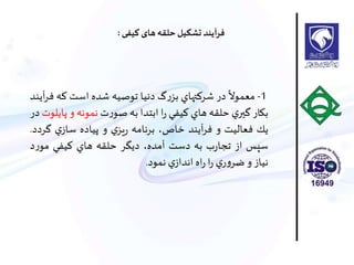 1-
ً
‫معموال‬‫در‬‫شركتهاي‬‫گ‬‫ر‬‫بز‬‫دنيا‬‫توصيه‬‫شده‬‫است‬‫كه‬‫آيند‬‫ر‬‫ف‬
‫بكار‬‫ي‬‫گير‬‫حلقه‬‫هاي‬‫كيفي‬‫ا‬‫ر‬‫ابتدا‬‫به‬‫ت‬‫ر‬‫صو‬‫نمونه‬‫و‬‫پ‬‫ايلوت‬‫در‬
‫يك‬‫فعاليت‬‫و‬‫آيند‬‫ر‬‫ف‬،‫خاص‬‫برنامه‬‫ي‬‫يز‬‫ر‬‫و‬‫پياده‬‫ي‬‫ساز‬‫گ‬‫ردد‬.
‫سپس‬‫از‬‫ب‬‫ر‬‫تجا‬‫به‬‫دست‬،‫آمده‬‫ديگر‬‫حلقه‬‫هاي‬‫كيفي‬‫ر‬‫مو‬‫د‬
‫نياز‬‫و‬‫ي‬‫ر‬‫و‬‫ضر‬‫ا‬‫ر‬‫اه‬‫ر‬‫ي‬‫انداز‬‫نمود‬.
‫کیفی‬ ‫های‬‫حلقه‬‫تشکیل‬ ‫فرآيند‬:
 