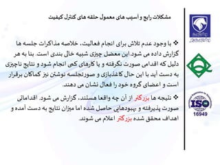 ‫ها‬ ‫جلسه‬ ‫ات‬‫ر‬‫مذاا‬‫خالصه‬ ،‫فعاليت‬ ‫انجام‬ ‫ای‬‫ر‬‫ب‬ ‫تالش‬ ‫عدم‬ ‫وجود‬ ‫با‬
‫شود‬ ،‫م‬ ‫داده‬ ‫ش‬‫ر‬‫ا‬‫ز‬‫گ‬.‫است‬ ‫بندی‬ ‫خالی‬ ‫شبيه‬ ‫ی‬‫چيز‬ ‫معضل‬ ‫اين‬.‫ب‬ ‫بنا‬‫هر‬‫ه‬
‫نتاي‬ ‫و‬‫شود‬ ‫انجام‬ ‫اما‬ ‫های‬‫ر‬‫سا‬ ‫يا‬ ‫و‬‫نگرفته‬ ‫ت‬‫ر‬‫صو‬ ،‫اقدام‬ ‫اه‬ ‫دليل‬‫ی‬‫ناچيز‬ ‫ج‬
‫اماس‬‫نيز‬ ‫نوشتن‬ ‫تجلسه‬‫ر‬‫صو‬ ‫و‬ ‫ی‬‫ساغذباز‬ ‫حال‬ ‫اين‬ ‫با‬ ‫آيد‬ ‫دست‬‫به‬‫ار‬‫ر‬‫برق‬ ‫ان‬
‫دهند‬،‫م‬ ‫نشان‬ ‫فعال‬ ‫ا‬‫ر‬ ‫خود‬ ‫ه‬‫و‬‫گر‬ ‫اعضای‬ ‫و‬‫است‬.
‫ها‬ ‫نتيجه‬‫گتر‬‫ر‬‫بز‬‫شود‬ ،‫م‬ ‫ش‬‫ر‬‫ا‬‫ز‬‫گ‬ ،‫هستند‬ ‫واقعا‬‫چه‬ ‫آن‬ ‫از‬.‫اقدامات‬،
‫دس‬‫به‬ ‫نتايج‬ ‫ان‬‫ز‬‫مي‬‫اما‬ ‫شده‬ ‫حاصل‬ ،‫بهبودهاي‬ ‫و‬ ‫پذيرفته‬ ‫ت‬‫ر‬‫صو‬‫و‬ ‫آمده‬ ‫ت‬
‫شده‬ ‫محقق‬ ‫اهداف‬‫گتر‬‫ر‬‫بز‬‫شوند‬ ،‫م‬ ‫اعالم‬.
‫کیفیت‬ ‫ل‬‫کنتر‬ ‫های‬‫حلقه‬ ‫ل‬‫معمو‬ ‫های‬‫آسیب‬‫و‬‫ایج‬‫ر‬‫مشکالت‬
 