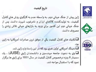 ‫کیفیت‬‫يخ‬‫ر‬‫تا‬
‫اپن‬‫ژ‬‫پيش‬‫از‬‫جنگ‬‫جهاني‬،‫دوم‬‫به‬‫واسطه‬‫عدم‬‫به‬‫ي‬‫كارگير‬‫ش‬‫و‬‫ر‬‫هاي‬‫ك‬‫ل‬‫نتر‬
،‫كيفيت‬‫به‬‫توليدكننده‬‫كاالهاي‬‫ان‬‫ز‬‫ار‬‫و‬‫نامرغوب‬‫شهرت‬‫داشت‬.‫پس‬‫از‬
‫جنگ‬‫جهاني‬‫دوم‬‫اين‬‫ر‬‫كشو‬‫اي‬‫ر‬‫ب‬‫ود‬‫ر‬‫و‬‫به‬‫هاي‬‫ر‬‫ا‬‫ز‬‫با‬‫جهاني‬‫تالش‬‫يادي‬‫ز‬‫ا‬‫ر‬
‫ف‬‫و‬‫مصر‬‫داشت‬.
‫تكنيك‬‫هاي‬‫ل‬‫كنتر‬‫كيفيت‬‫يكي‬‫از‬‫موفق‬‫ترين‬‫ات‬‫ر‬‫صاد‬‫آ‬‫مريكاي‬‫ها‬‫به‬‫اپن‬‫ژ‬
‫بود‬.
‫دمينگ‬‫آمريكايي‬‫اولين‬‫ي‬‫نفر‬‫بود‬‫كه‬‫در‬‫اين‬‫استا‬‫ر‬‫د‬‫ر‬‫وا‬‫اپن‬‫ژ‬‫شد‬.
‫ي‬‫و‬‫به‬‫دعوت‬‫جامعه‬‫مهندسين‬‫و‬‫دانشمندان‬‫اپني‬‫ژ‬(JUSE)،‫يك‬
‫سمينار‬8‫ه‬‫ز‬‫و‬‫ر‬‫خصوص‬‫ر‬‫د‬‫ل‬‫كنتر‬‫كيفيت‬‫در‬‫سال‬1951‫اي‬‫ر‬‫ب‬‫اپني‬‫ژ‬‫ها‬‫ار‬‫ز‬‫برگ‬
‫نمود‬‫كه‬‫با‬‫استقبال‬‫مواجه‬‫شد‬.
 