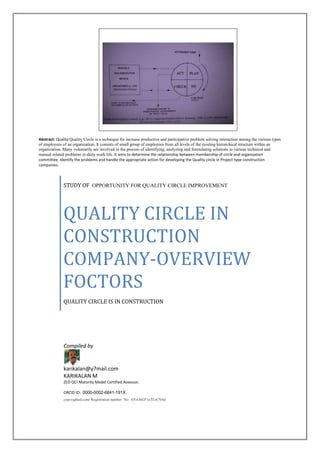 Abstract: Quality Quality Circle is a technique for increase productive and participative problem solving interaction among the various types
of employees of an organization. It consists of small group of employees from all levels of the existing hierarchical structure within an
organization. Many voluntarily are involved in the process of identifying, analyzing and formulating solutions to various technical and
manual related problems in daily work life. It aims to determine the relationship between membership of circle and organization
committee. Identify the problems and handle the appropriate action for developing the Quality circle in Project type construction
companies.
STUDY OF OPPORTUNITY FOR QUALITY CIRCLE IMPROVEMENT
QUALITY CIRCLE IN
CONSTRUCTION
COMPANY-OVERVIEW
FOCTORS
QUALITY CIRCLE IS IN CONSTRUCTION
Compiled by
karikalan@y7mail.com
KARIKALAN M
ZED QCI Maturity Model Certified Assessor.
ORCID ID: 0000-0002-6841-191X
copyrighted.com/ Registration number No. 6VsOnGF1aTEzCVbd
 