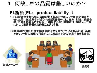 １．何故、車の品質は厳しいのか？
  PL訴訟（PL： product liability ）
  • PL（製造物責任）とは、欠陥のある製品を使用して使用者が損害を
    被った際に製造業者が追うべき賠償責任のこと。生命、財産に損害を
    被った事を裁判所にて証明し、勝訴すれば、被害者は、製造メーカ等
    に対して損害賠償を求めることができる。

  ・自動車のPL責任の損害補償額は人命を預かっている製品の為、高額
    であり、一件の賠償で利益がなくなるだけでなく、倒産する事もある。




製造メーカー
                                 消費者
 