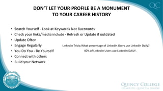 DON’T LET YOUR PROFILE BE A MONUMENT
TO YOUR CAREER HISTORY
• Search Yourself - Look at Keywords Not Buzzwords
• Check your links/media include - Refresh or Update if outdated
• Update Often
• Engage Regularly
• You Do You - Be Yourself
• Connect with others
• Build your Network
LinkedIn Trivia:What percentage of LinkedIn Users use LinkedIn Daily?
40% of LinkedIn Users use LinkedIn DAILY.
 