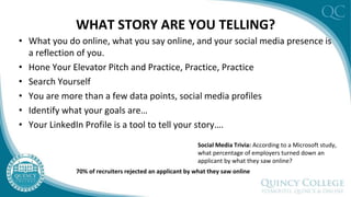 WHAT STORY ARE YOU TELLING?
• What you do online, what you say online, and your social media presence is
a reflection of you.
• Hone Your Elevator Pitch and Practice, Practice, Practice
• Search Yourself
• You are more than a few data points, social media profiles
• Identify what your goals are…
• Your LinkedIn Profile is a tool to tell your story….
Social Media Trivia: According to a Microsoft study,
what percentage of employers turned down an
applicant by what they saw online?
70% of recruiters rejected an applicant by what they saw online
 