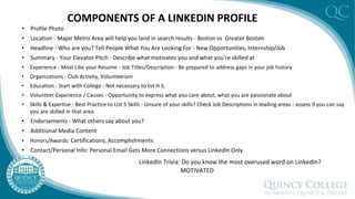 COMPONENTS OF A LINKEDIN PROFILE
• Profile Photo
• Location - Major Metro Area will help you land in search results - Boston vs Greater Boston
• Headline - Who are you? Tell People What You Are Looking For - New Opportunities, Internship/Job
• Summary - Your Elevator Pitch - Describe what motivates you and what you’re skilled at
• Experience - Most Like your Resume - Job Titles/Description - Be prepared to address gaps in your job history
• Organizations - Club Activity, Volunteerism
• Education - Start with College - Not necessary to list H.S.
• Volunteer Experience / Causes - Opportunity to express what you care about, what you are passionate about
• Skills & Expertise - Best Practice to List 5 Skills - Unsure of your skills? Check Job Descriptions in leading areas - assess if you can say
you are skilled in that area.
• Endorsements - What others say about you?
• Additional Media Content
• Honors/Awards: Certifications, Accomplishments
• Contact/Personal Info: Personal Email Gets More Connections versus LinkedIn Only
LinkedIn Trivia: Do you know the most overused word on LinkedIn?
MOTIVATED
 