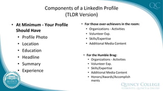 Components of a LinkedIn Profile
(TLDR Version)
• At Minimum - Your Profile
Should Have
• Profile Photo
• Location
• Education
• Headline
• Summary
• Experience
• For those over-achievers in the room:
• Organizations - Activities
• Volunteer Exp.
• Skills/Expertise
• Additional Media Content
• For the Humble Brag:
• Organizations - Activities
• Volunteer Exp.
• Skills/Expertise
• Additional Media Content
• Honors/Awards/Accomplish
ments
 