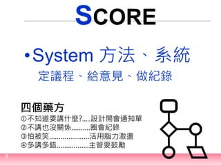 8
SCORE
•System 方法、系統
定議程、給意見、做紀錄
四個藥方
不知道要講什麼?.....設計開會通知單
不講也沒關係……….圈會紀錄
怕被笑…………………活用腦力激盪
多講多錯……………..主管要鼓勵
 