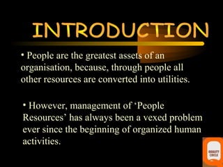 • People are the greatest assets of an
organisation, because, through people all
other resources are converted into utilities.

• However, management of ‘People
Resources’ has always been a vexed problem
ever since the beginning of organized human
activities.
 