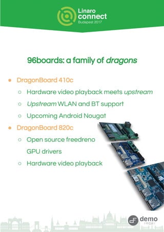 96boards: a family of dragons
● DragonBoard 410c
○ Hardware video playback meets upstream
○ Upstream WLAN and BT support
○ Upcoming Android Nougat
● DragonBoard 820c
○ Open source freedreno
GPU drivers
○ Hardware video playback
 