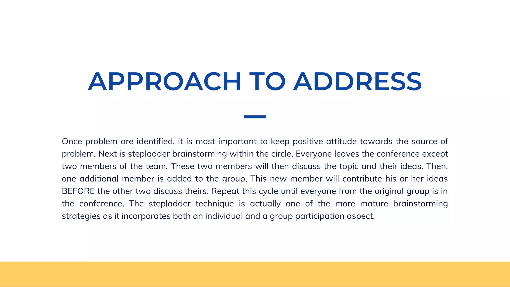 APPROACH TO ADDRESS
Once problem are identified, it is most important to keep positive attitude towards the source of
problem. Next is stepladder brainstorming within the circle. Everyone leaves the conference except
two members of the team. These two members will then discuss the topic and their ideas. Then,
one additional member is added to the group. This new member will contribute his or her ideas
BEFORE the other two discuss theirs. Repeat this cycle until everyone from the original group is in
the conference. The stepladder technique is actually one of the more mature brainstorming
strategies as it incorporates both an individual and a group participation aspect.
 