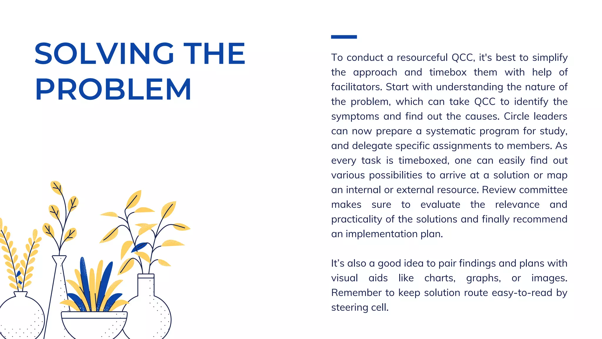 SOLVING THE
PROBLEM
To conduct a resourceful QCC, it's best to simplify
the approach and timebox them with help of
facilitators. Start with understanding the nature of
the problem, which can take QCC to identify the
symptoms and find out the causes. Circle leaders
can now prepare a systematic program for study,
and delegate specific assignments to members. As
every task is timeboxed, one can easily find out
various possibilities to arrive at a solution or map
an internal or external resource. Review committee
makes sure to evaluate the relevance and
practicality of the solutions and finally recommend
an implementation plan.
It’s also a good idea to pair findings and plans with
visual aids like charts, graphs, or images.
Remember to keep solution route easy-to-read by
steering cell.
 
