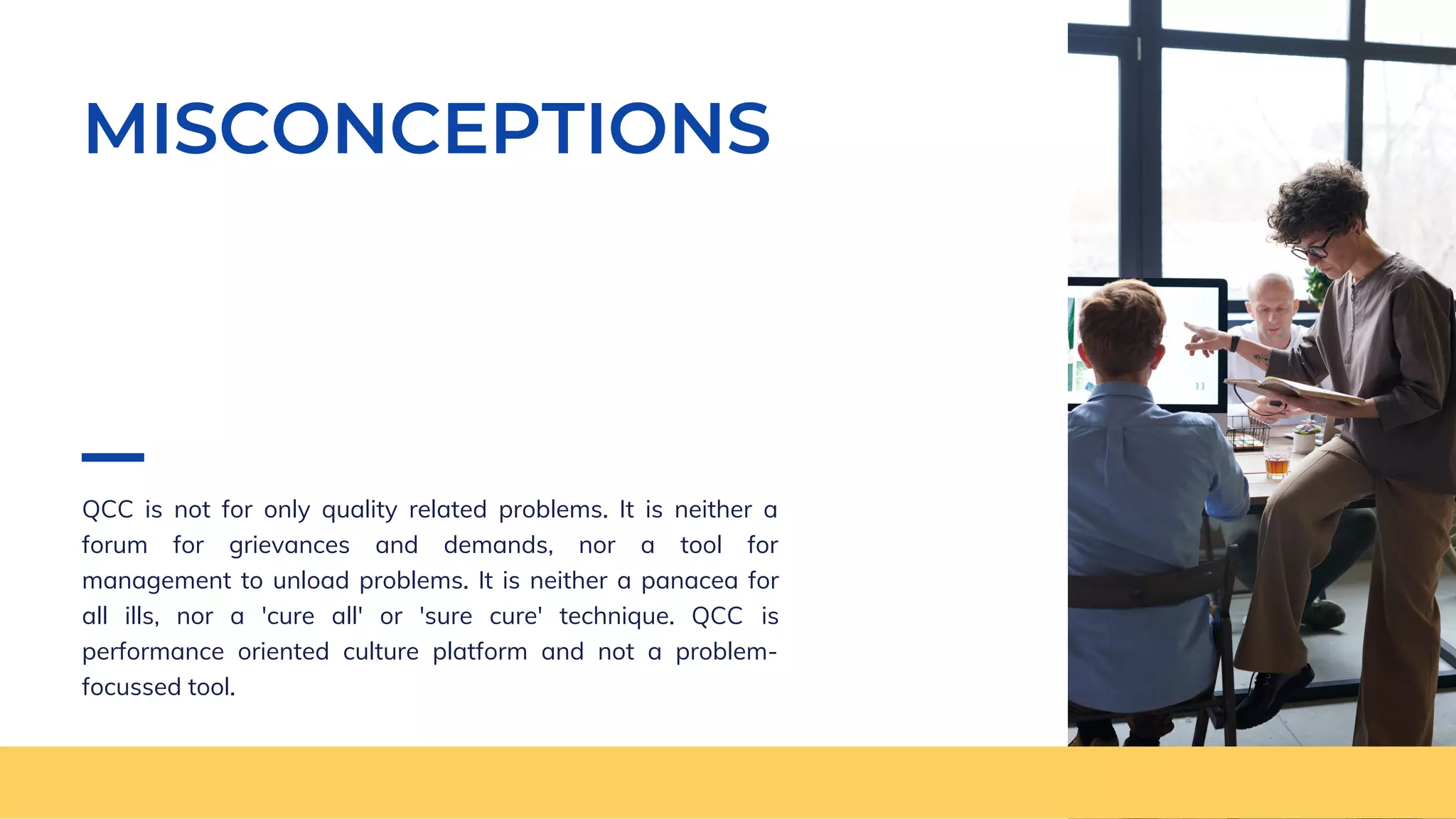 MISCONCEPTIONS
QCC is not for only quality related problems. It is neither a
forum for grievances and demands, nor a tool for
management to unload problems. It is neither a panacea for
all ills, nor a 'cure all' or 'sure cure' technique. QCC is
performance oriented culture platform and not a problem-
focussed tool.
 