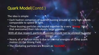 Quark Model(Contd.)
The idea is simple:
• Each hadron comprises of quarks, buzzing around at very high speeds
comparable to speed of light.
• These buzzing particles are bound together by a very ‘strong’ force
that overcomes their ridiculously large velocity.
With all due respect, particle physicists should not be allowed to name
things!
• Nearly all of Baryon mass is due to internal energies of (i)the quark
motion (ii) the Strong Field.
• The mediating particles are known as ‘GLUONS’.
 