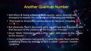 Another Quantum Number
• Gell-Mann & Zweig proposed three quarks- up(u), down(d) and
strange(s) to explain the composition of Baryons and Mesons.
• That leads to 10 possible combinations for Baryons, including uuu,
ddd & sss.
• But obviously, Pauli’s deceased spirit, would have had a problem with
that because of the violation of the Exclusion Principle.
• Oscar ‘Wally’ Greenberg adds a little ‘color’ and comes to the comes
to the rescue!
• Force acting between two quarks is called the color force and the
underlying theory by analogy to QED is called Quantum Chromo-
Dynamics.
 