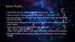 Some Rules:
• The quarks have an added quantum characteristic: ‘color’.
• They can exist in three possible color states: Red, Blue or Green.
• Correspondingly, there are also anti-quarks in three colors: anti-red, anti-
blue or anti-green.
• All physically existing particles are, as per se, are color neutral/colorless or
color singlets.
• Color neutrality can be achieved through two ways:
-Red + Green + Blue for Baryons.
-(Red + Anti-Red) or (Blue + Anti-Blue) or (Green+ Anti-Green) for Mesons.
• Gluons are formed by a quark + anti-quark combination and carry color
charge.
 