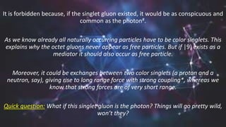It is forbidden because, if the singlet gluon existed, it would be as conspicuous and
common as the photon#.
As we know already all naturally occurring particles have to be color singlets. This
explains why the octet gluons never appear as free particles. But if |9) exists as a
mediator it should also occur as free particle.
Moreover, it could be exchanges between two color singlets (a proton and a
neutron, say), giving rise to long range force with strong coupling*, whereas we
know that strong forces are of very short range.
Quick question: What if this singlet gluon is the photon? Things will go pretty wild,
won’t they?
 