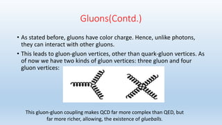 Gluons(Contd.)
• As stated before, gluons have color charge. Hence, unlike photons,
they can interact with other gluons.
• This leads to gluon-gluon vertices, other than quark-gluon vertices. As
of now we have two kinds of gluon vertices: three gluon and four
gluon vertices:
This gluon-gluon coupling makes QCD far more complex than QED, but
far more richer, allowing, the existence of glueballs.
 